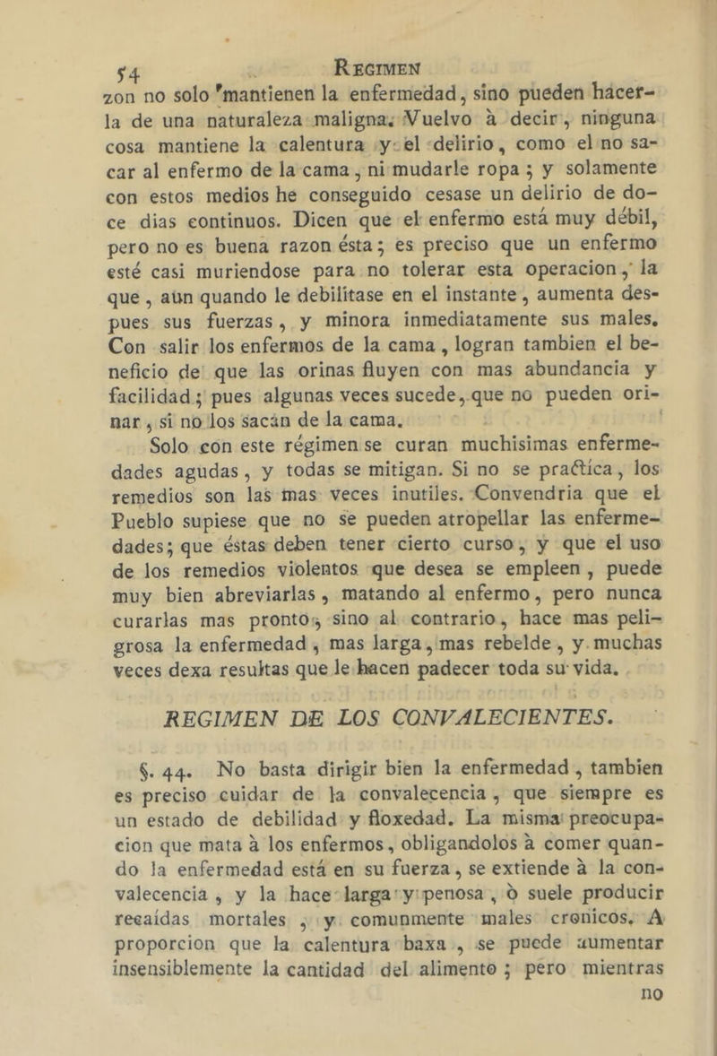 zon no solo mantienen la enfermedad, sino pueden hácer- la de una naturaleza maligna, V uelvo a decir, ninguna cosa mantiene la calentura ys el «delirio, como el no sa- car al enfermo de la. cama , nismudarle ropa ; y solamente con estos medios he conseguido cesase un delirio de do- ce dias continuos. Dicen que el enfermo está muy débil, pero no es buena razon ésta; es preciso que un enfermo esté casi muriendose para no tolerar esta operacion ,' la que , aun quando le debilitase en el instante , aumenta des- pues sus fuerzas, y minora inircisclla camión sus males, Con «salir los enfermos de la cama , logran tambien el be- neficio de' que las orinas fluyen con mas abundancia y nar , si no los sacán de la cama, Solo con este régimen se curan muchísimas enferme- dades agudas, y todas se mitigan. Si no se praética, los remedios son las mas veces inutiles. Convendria que el Pueblo supiese que no se pueden atropellar las enferme- dades; que éstas deben tener «cierto curso, y que el uso de los remedios violentos que desea se empleen , puede muy bien abreviarlas , matando al enfermo, pero nunca curarlas mas prontos sino al contrario, hace mas peli- grosa la enfermedad , mas larga , mas rebelde , y muchas veces dexa resultas que le. hacen padecer toda su: vida, REGIMEN DE LOS CONVALECIENTES. $. 44. No basta dirigir bien la enfermedad , tambien es preciso cuidar de la convalecencia , que siempre es un estado de debilidad y floxedad. La misma! preocupa- cion que mata á los enfermos, obligandolos a comer quan- do la enfermedad está en su fuerza , se extiende a la con- valecencia , y la hace larga'y:penosa , 0 suele producir recaídas mortales , y. comunmente males cronicos, A proporcion que la. calentura baxa , se puede «umentar insensiblemente la cantidad del alimento 3 pero mientras no