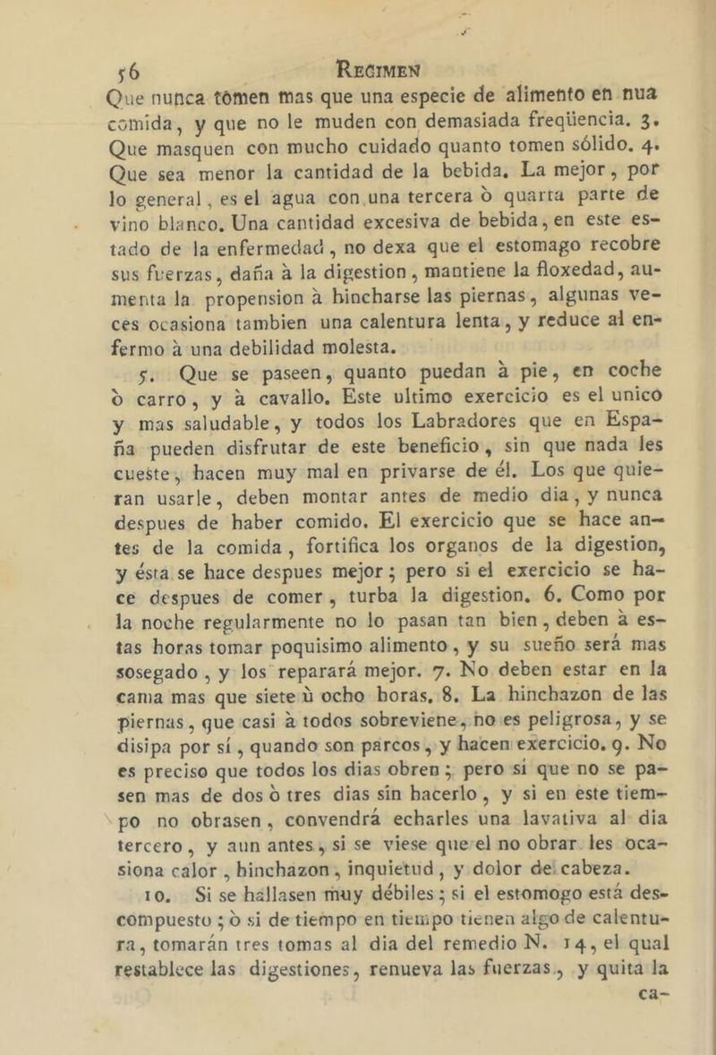 Que nunca tómen mas que una especie de alimento en nua comida, y que no le muden con demasiada freqiiencia. 3. Que masquen con mucho cuidado quanto tomen sólido, 4. Que sea menor la cantidad de la bebida. La mejor , por lo general, es el agua con una tercera O quarta parte de vino blanco, Una cantidad excesiva de bebida, en este es- tado de la enfermedad , no dexa que el estomago recobre sus fuerzas , daña á la digestion , mantiene la floxedad, au- menta la propension a bincharse las piernas, algunas ve- ces ocasiona tambien una calentura lenta, y reduce al en- fermo a una debilidad molesta. 5. Que se paseen, quanto puedan á pie, en coche % carro, y a cavallo, Este ultimo exercicio es el unico y mas saludable, y todos los Labradores que en Espa= ña pueden disfrutar de este beneficio, sin que nada les cueste, hacen muy mal en privarse de él. Los que quie- ran usarle, deben montar antes de medio dia, y nunca despues de haber comido. El exercicio que se hace an= tes de la comida, fortifica los organos de la digestion, y ésta se hace despues mejor; pero si el exercicio se ha- ce despues de comer, turba la digestion, 6. Como por la noche regularmente no lo pasan tan bien, deben a es- tas horas tomar poquisimo alimento , y su sueño será mas sosegado , y los reparará mejor. 7. No deben estar en la cama mas que siete ú ocho horas, 8. La hinchazon de las piernas, que casi a todos sobreviene, ho:es peligrosa, y se disipa por sí , quando son parcos , y hacen exercicio, y. No es preciso que todos los dias obren ;, pero si que no se pa= sen mas de dos o tres dias sin hacerlo, y si en este tiem- po no obrasen, convendra echarles una lavativa al dia tercero, y aun antes, si se viese que-el no obrar. les oca- siona calor , hinchazon, inquietud, y dolor dei cabeza. 10. Si se hallasen muy débiles ; si el estomogo está des= compuesto 5 0 si de tiempo en tiempo tienen algo de calentu- ra, tomarán tres tomas al dia del remedio N. 14, el qual restablece las digestiones, renueva las fuerzas., y quita la ca-