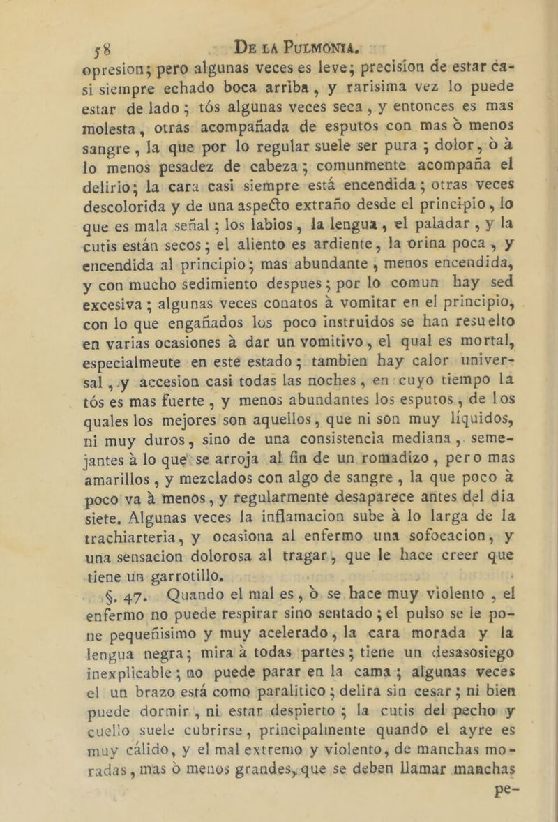 opresion; pero algunas veces es leve; precision de estar ca- si siempre echado boca arriba , y rarisima vez lo puede estar de lado; tós algunas veces seca , y entonces es mas molesta, otras acompañada de esputos con mas O menos sangre , la que por lo regular suele ser pura ; dolor, oa lo menos pesadez de cabeza; comunmente acompaña el delirio; la cara casi siempre está encendida ; otras veces descolorida y de una aspeéto extraño desde el principio, lo que es mala señal ; los labios , la lengua , el paladar , y la cutis están secos ; el aliento es ardiente, la orina poca , y encendida al principio; mas abundante , menos encendida, y con mucho sedimiento despues; por lo comun hay sed excesiva ; algunas veces conatos á vomitar en el principio, con lo que engañados los poco instruidos se han resuelto en varias ocasiones á dar un vomitivo, el qual es mortal, especialmeute en esté estado; tambien hay calor univer= sal ,y accesion casi todas las noches, en:cuyo tiempo la tós es mas fuerte , y menos abundantes los esputos , de los quales los mejores son aquellos, que ni son muy líquidos, ni muy duros, sino de una consistencia mediana ,. seme- jantes á lo que: se arroja al fin de un romadizo , pero mas amarillos , y mezclados con algo de sangre , la que poco a poco va á menos, y regularmente desaparece antes del dia siete. Algunas veces la inflamacion sube á lo larga de la trachiarteria, y Ocasiona al enfermo una sofocacion, y una sensacion dolorosa al tragar, que le hace creer que tiene un garrotillo, S. 47. Quando el mal es, 0. se hace muy violento , el enfermo no puede respirar sino sentado ; el pulso se le po- ne pequeñisimo y muy acelerado, la cara morada y la lengua negra; mira a todas partes; tiene un desasosiego inexplicable; no puede parar en la cama; algunas veces el un brazo está como paralitico ; delira sin cesar ; ni bien puede dormir , ni estar despierto ; la cutis del pecho y cuello suele cubrirse, principalmente quando el ayre es muy cálido, y el mal extremo y violento, de manchas mo- radas , mas O menos grandes, que se deben llamar manchas pe