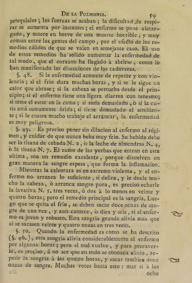 De ra Purmonra. $9 petequiales ; las fuerzas se acaban ; la dificultad de respi= rar se aumenta por instantes ; el enfermo se pone aletar= gado, y muere en breve de una: muerte horrible , y muy comun entre las gentes del campo , por el efeéto de los re= medios cálidos de que se valen en semejante caso. El uso de estos remedios ha'solido aumentar la enfermedad de tal modo, que el corazon'ha llegado a: abrirse ¿«como lo han manifestado las disecciones de los cadaveres,: S. 48. Sila enfermedad acomete de repente y con vio= lencia 5 si el frio dura muchas horas, y si se le sigue un calor que abrase; si la cabeza se perturba desde el. prin- cipio;.si el enfermo tiene una ligera. diarrea «con tenesmo; si teme el estar en la cama ; si suda demasiado ,0 si la cu= tis está sumamente árida; si tiene: demudado: el semblan= te 5 si le cuesta mucho trabajo el arráncar:, la. enfermedad es muy peligrosa.. | a - $49. Es preciso poner sin dilacion al ¿nfermo al régi- men y cuidar de que nunca beba muy frio. Su bebida debe ser la tisana de cebada'N. 2, 0:la leche de almendras N. 4, O la tisana'N, 7. El: zumo de las yerbas que:entran en esta ultima , son un remedio excelente , porque disuelven en gran manera la sangre espesa , que forma: la. inflamacion. Mientras la calentura es en:extremo violenta , y el en- fermo no. arranca lo: suficiente, si delira , y le duele mu= cho la cabeza, 0 arranca sangre pura, es preciso echarle la lavativa N. 5, tres veces, Úú dos á lo menos.en veinte y quatro. horas; pero el remedio principal es la sangria. Lue- go que se quita el frio, se. deben sacar doce onzas de san- gre de una vez: ,-y aun:catorce, d diez y seis si el enfer- mo-es joven y robusto; Esta sangria grande alivia mas que sI se sacasen veinte y quatro Onzas en tres veces. $. 50. Quando. la enfermedad es como. se ha descrito (S. 46.), esta sangria: alivia considerablemente al enfermo por algunasshorás 5 pero el mal vuelve, y para precaver- le es preciso,:á no ser que en-todo se conozca alivio , re- petir Ja 'sangria: adas quatro horas, y sacar tambien doce onzas de sangre. Muchas veces basta esto: mas si a las ocho