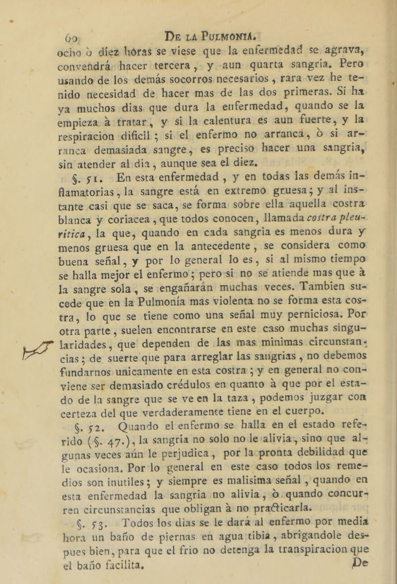 convendrá; hacer tercera , y -aun quarta sangria. Pero usando de los demás socorros necesarios , rara vez he te- nido necesidad de hacer mas de las dos primeras. Si ha ya muchos dias que dura la enfermedad, quando se la empieza A tratar, y si la calentura es aun fuerte, y la respiracion dificil ; si el enfermo no arranca, O si ar= sin atender al dia, aunque sea el diez, 5. 51. Enesta enfermedad , y en todas las demás ¡n- famatorias , la sangre está en extremo gruesa; y al ins- tante casi que se saca, se forma: sobre ella aquella costra blanca y coriacea , que todos conocen, llamada costra pleu- ritica, la que, quando en cada sangria es menos dura y menos gruesa que en la antecedente , se considera como buena señal, y por lo general lo es, si al mismo tiempo se halla mejor el enfermo; pero:si no se atiende mas que a la sangre sola , se engañarán muchas veces. Tambien su- cede que en la Pulmonía mas violenta no se forma esta cos- tra, lo que se tiene como una señal muy perniciosa. Por otra parte , suelen encontrarse en este caso muchas singu- laridades, que dependen de las mas minimas circunstan+ cias ; de suerte que para arreglar las sangrias , no debemos fundarnos unicamente en esta costra ; y en general no con- viene ser demasiado crédulos en quanto a que por el esta- do de la sangre que se ve en la taza , podemos juzgar con certeza del que verdaderamente tiene en el cuerpo, $. 52. Quando el enfermo se halla en el estado refe- rido ($. 47.), la sangría no solo no le :alivia, sino que al- gunas veces aún le perjudica , por la pronta debilidad que le ocasiona. Por lo general en este caso todos los reme- dios son inutiles; y siempre es malisima señal , quando en esta enfermedad la sangria no alivia, 0.quando concur- ren circunstancias que obligan ano practicarla. $. 53. Todos los dias se le dará al enfermo por media hora un baño de piernas en agua tibia, abrigandole des- pues bien, para que el frio no detenga la transpiracion que el baño facilita, De