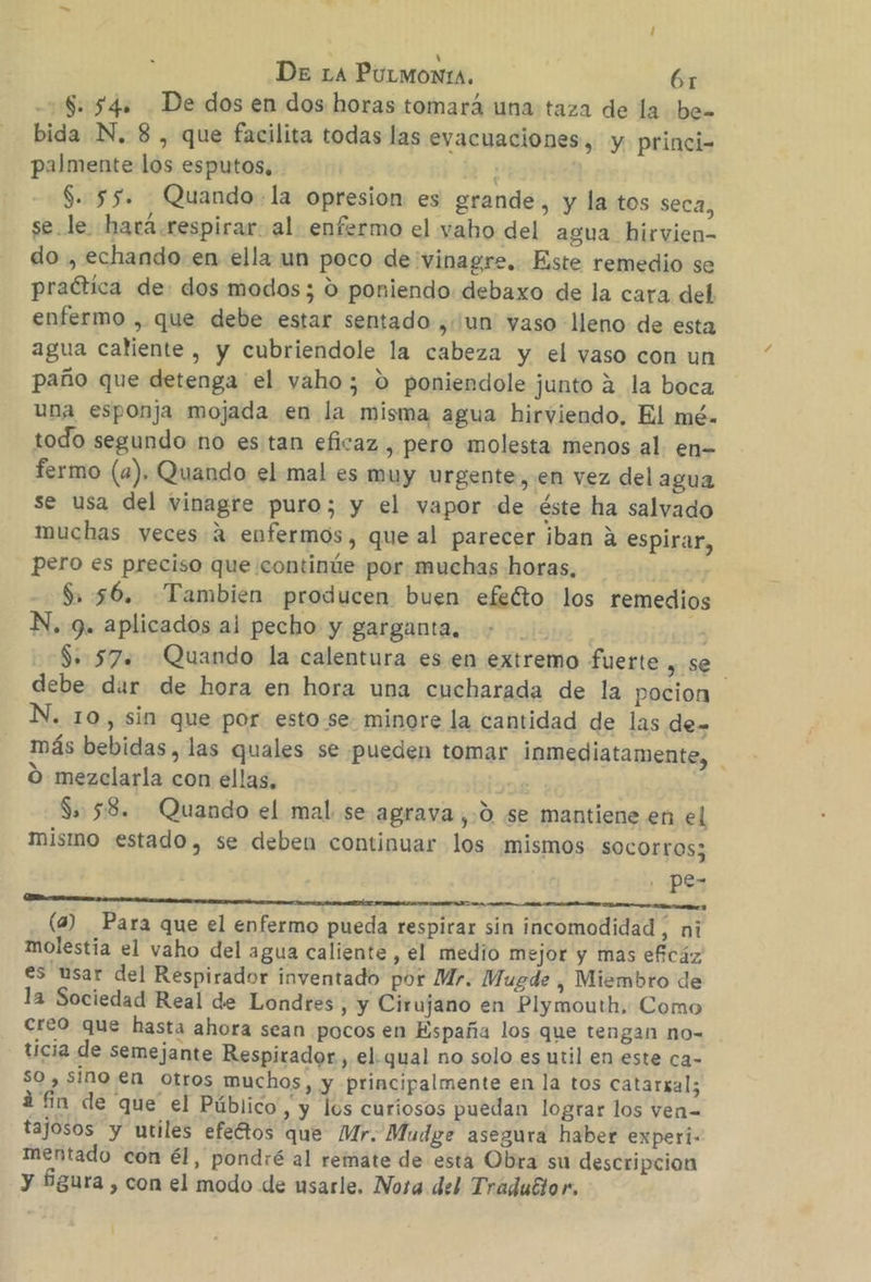 18: 54s De dos en dos horas tomará una taza de la be bida N. 8 , que facilita todas las evacuaciones, y princi- palmente los esputos, $. 55. Quando-.la opresion es grande, y la tos seca, se.le. hará.respirar. al. enfermo el vaho del agua hirvien- do , echando en ella un poco de vinagre. Este remedio se praótica de: dos modos; 0 poniendo. debaxo de la cara del enfermo , que debe estar sentado ,un vaso lleno de esta agua caliente , y cubriendole la cabeza y el yaso con un paño que detenga el vaho; 0 poniendole junto á la boca una esponja mojada en la misma agua hirviendo, El mé. todo segundo no estan eficaz , pero molesta menos al. en- fermo (4). Quando el mal es muy urgente, en vez del agua se usa del vinagre puro; y el vapor de éste ha salvado muchas yeces 4 enfermos, que al parecer iban A espirar, pero es preciso que continúe por. muchas horas, $ 56. Tambien producen buen efeéto los remedios N. 9. aplicados al pecho y garganta, | 13 $: 57. Quando la calentura es en extremo fuerte se debe dur de hora en hora una cucharada de la pocion N. 10, sin que por estose minore la cantidad de las de- más bebidas, las quales se pueden tomar inmediatamente, O mezclarla con ellas, | Sa: 58. Quando el mal. se agrava ,.0 se mantiene en el mismo estado, se deben continuar los mismos SOCOrros; pe- o a A (4) Para que el enfermo pueda respirar sin incomodidad, ni molestia el vaho del agua caliente , el medio mejor y mas eficáz es usar del Respirador inventado por Mr. Mugde , Miembro de la Sociedad Real de Londres, y Cirujano en Plymouth. Como creo que hasta ahora sean pocos en España los que tengan no= ticia de semejante Respirador , el. qual no solo es util en este ca- $0 , sino en otros muchos, y principalmente en la tos catarkal; á fin de que el Público, y los curiosos puedan lograr los ven- tajosos y utiles efectos que Mr. Mudge asegura haber experi- mentado con él, pondré al remate de esta Obra su descripcion y fgura , con el modo de usarle. Nora del Tráduttor.
