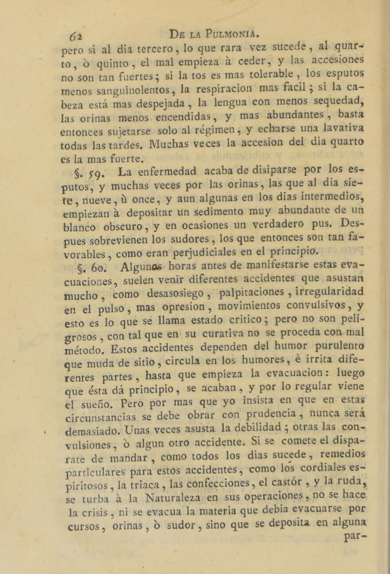 pero si al dia tercero, lo que rara vez sucede, al quar= to, 0 quinto, el mal empieza a ceder, y las accesiones no son tan fuertes; si la tos es mas tolerable , los esputos menos sanguinolentos, la respiracion mas facil 5 si la ca= ' beza está mas despejada , la lengua con menos sequedad, las orinas menos encendidas, y mas abundantes , basta entonces sujetarse solo al régimen , y echarse una lavativa todas las tardes. Muchas veces la accesion del dia quarto es la mas fuerte. $. 59. La enfermedad acaba de disiparse por los es- putos, y muchas veces por las orinas, las que al dia sie- te, nueve, ú once, y aun algunas en los dias intermedios, empiezan a depositar un sedimento muy abundante de un blando obscuro, y en ocasiones un verdadero pus. Des- pues sobrevienen los sudores, los que entonces son tan fa- vorables , como eran perjudiciales en el principio. S. 60. Algunas horas antes de manifestarse estas eva= cuaciones, suelen venir diferentes accidentes que asustan mucho , como desasosiego , palpitaciones , irregularidad en el pulso, mas opresion , movimientos convulsivos, y esto es lo que se llama estado critico; pero no son peli- grosos , con tal que en su curativa no se proceda con mal método. Estos accidentes dependen del humor purulento que muda de sitio, circula en los humores, € irrita dife- rentes partes, hasta que empieza la evacuacion: luego que ésta dá principio , se acaban , y por lo regular viene el sueño. Pero por mas que yO insista en que en. estas circunstancias. se debe obrar con prudencia , nunca será demasiado. Unas veces asusta la debilidad ; otras las con- vulsiones, d algun otro accidente. Si se comete el dispa- rate de mandar , como todos los dias sucede, remedios particulares para estos accidentes , como los cordiales es- piritosos , la triaca , las confecciones, el castór , y la ruda, se turba A la Naturaleza en sus operaciones , no se hace la crisis, ni se evacua la materia que debia evacuarse por cursos , orinas, O sudor, sino que se deposita en alguna par-