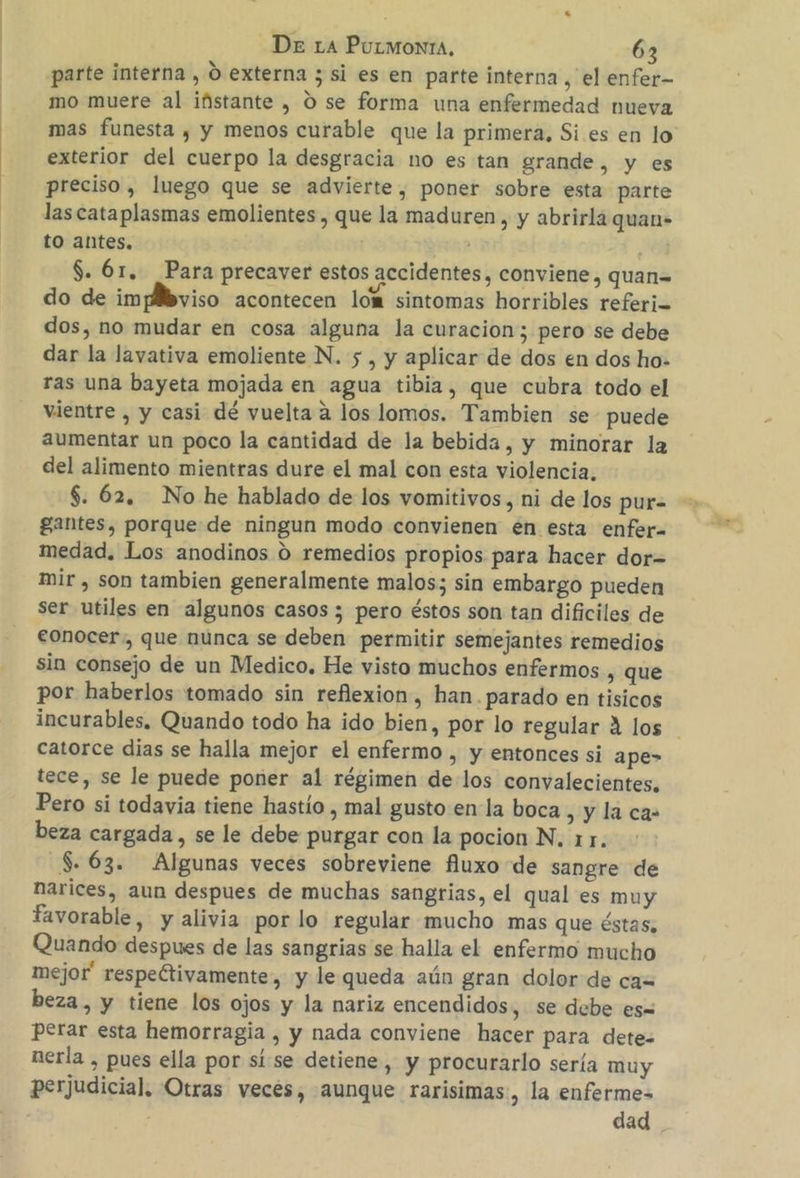 parte interna , O externa ; si es en parte interna , el enfer- mo muere al ifistante , O se forma una enfermedad nueva mas funesta , y menos curable que la primera, Si es en lo exterior del cuerpo la desgracia no es tan grande, y es preciso, luego que se advierte, poner sobre esta parte las cataplasmas emolientes , que la maduren , y abrirla quan- to antes, | ¡ $. 61. Para precaver estos accidentes, conviene, quan= do de impllbviso acontecen 10% sintomas horribles referis dos, no mudar en cosa alguna la curacion; pero se debe dar la lavativa emoliente N. 5 , y aplicar de dos en dos ho- ras una bayeta mojada en agua tibia, que cubra todo el vientre , y casi dé vuelta a los lomos. Tambien se puede aumentar un poco la cantidad de la bebida, y minorar la del alimento mientras dure el mal con esta violencia, $. 62. No he hablado de los vomitivos, ni de los pur- gantes, porque de ningun modo convienen en esta enfer- medad. Los anodinos 0 remedios propios para hacer dor- mir , son tambien generalmente malos; sin embargo pueden ser utiles en algunos casos ; pero éstos son tan dificiles de eonocer:, que nunca se deben permitir semejantes remedios sin consejo de un Medico. He visto muchos enfermos , que por haberlos tomado sin reflexion, han. parado en tisicos incurables, Quando todo ha ido bien, por lo regular 4 los catorce dias se halla mejor el enfermo , y entonces si ape> tece, se le puede poner al régimen de los convalecientes, Pero si todavia tiene hastío , mal gusto en la boca , y la ca- beza cargada, se le debe purgar con la pocion N, 11. $.63. Algunas veces sobreviene fluxo de sangre de narices, aun despues de muchas sangrias, el qual es muy favorable, y alivia por lo regular mucho mas que éstas, Quando despues de las sangrias se halla el enfermo mucho mejor' respectivamente, y le queda aún gran dolor de ca= beza, y tiene los ojos y la nariz encendidos, se debe es= perar esta hemorragia , y nada conviene hacer para dete. nerla , pues ella por sí:se detiene , y procurarlo sería muy perjudicial. Otras veces, aunque rarisimas, la enferme= : dad