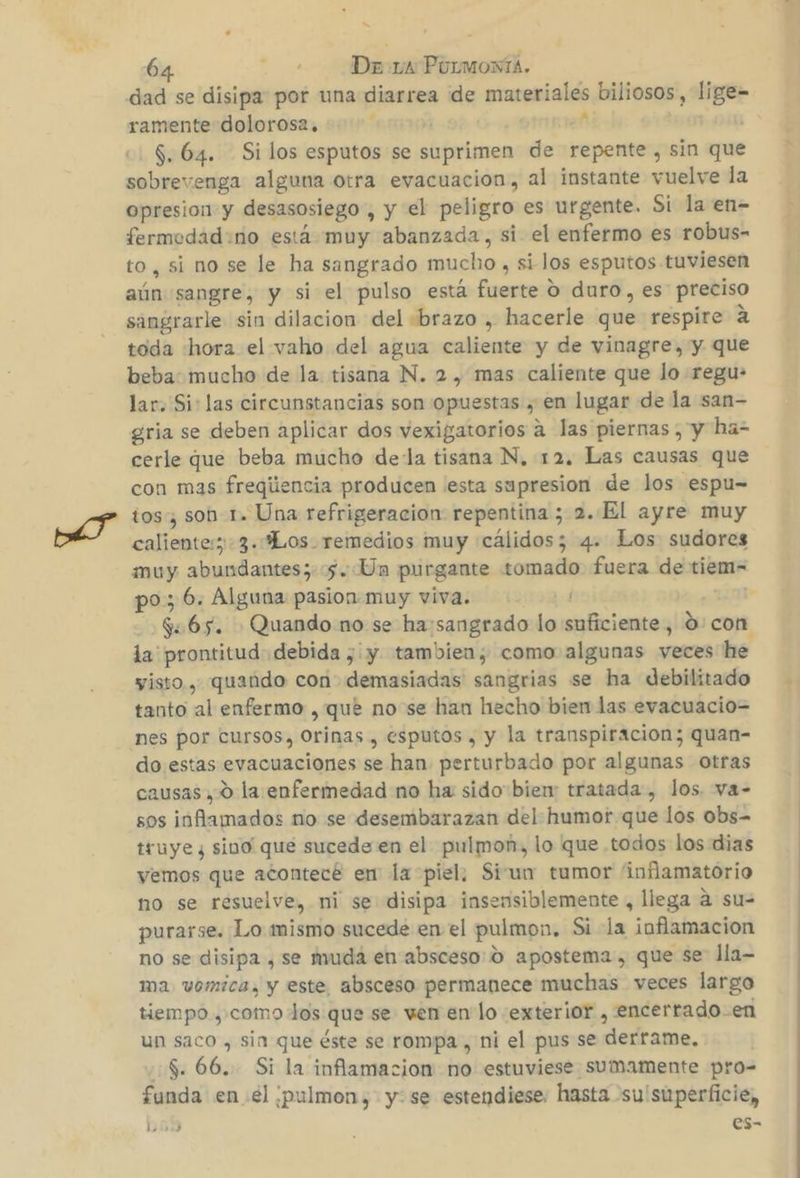 &gt; 64 ¡Dia Pormoma. dad se disipa por una diarrea de materiales biliosos, lige= ramente dolorosa, | dé y | $. 64. Silos esputos se suprimen de repente, sin que sobrevenga alguna otra evacuacion, al instante vuelve la opresion y desasosiego , y el peligro es urgente. Si la en- fermedad:no está muy abanzada, si el enfermo es robus- to, si no se le ha sangrado mucho , si los esputos tuviesen aún sangre, y si el pulso está fuerte O duro, es preciso sangrarle sin dilacion del «brazo , hacerle que respire a toda hora el vaho del agua caliente y de vinagre, y que beba: mucho de la. tisana N. 2, mas caliente que lo regu- lar. Si: las circunstancias son opuestas , en lugar de la san- gria se deben aplicar dos vexigatorios a las piernas , y ha- cerle que beba mucho dela tisana N, 12. Las causas que con mas freqiiencia producen ¡esta supresion de los espu= tos, sob-1. Una refrigeracion repentina ; 2..El ayre muy caliente:; -3.“Los remedios muy «cálidos; 4. Los sudores muy abundantes; 5. Un purgante tomado fuera de tiem- po; 6. Alguna pasion muy viva. Y | $65. Quando no se ha:sangrado lo suficiente, Ó: con la prontitud debida ¿y tambien; como algunas veces he visto, quando con demasiadas sangrias se ha debilitado tanto al enfermo , qué no se han hecho bien las evacuacio= nes por cursos, Orinas , esputos , y la transpiracion; quan- do estas evacuaciones se han perturbado por algunas Otras causas, 0 la enfermedad no ha sido bien: tratada, los. va- sos inflamados no se desembarazan del humor que los obs= truye y sino que sucede en el pulmon, lo que .todos los dias vemos que acontecé en la piel. Sivun tumor 'infamatorio no se resuelve, ni se disipa insensiblemente , llega a su= purarse. Lo mismo sucede en el pulmon. Si la inflamacion no se disipa , se muda en absceso: 0 apostema, que se lla- ma vomica, y este, absceso permanece muchas veces largo tiempo ,.como dos que se wen en lo exterior , encertado-en un saco , sin que éste se rompa , ni el pus se derrame, 5.66. Si la inflamacion no estuviese sumamente pro= funda en el pulmon, y: se estendiese, hasta -su'superficie, 10) es-