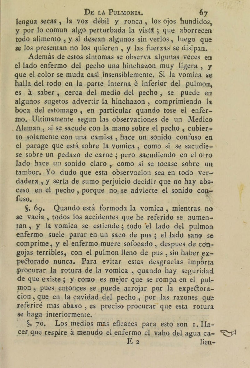 lengua secas , la voz débil y ronca, los ojos hundidos, y por lo comun algo perturbada la vistd ; que aborrecen todo alimento , y si desean algunos sin verlos, luego que se los presentan no los quieren , y las fuerzas se disipan. Además de estos sintomas se observa algunas veces en el lado enfermo del pecho una hinchazon muy ligera , y que el color se muda casi insensiblemente. Si la vomica se halla del todo en la parte interna € inferior del pulmon, es a saber, cerca del medio del pecho, se puede en algunos sugetos advertir la hinchazon , comprimiendo la boca del estomago , en particular quando tose el enfer- mo. Ultimamente segun las observaciones de un Medico to solamente con una camisa , hace un sonido confuso en el parage que está sobre la vomica , como si se sacudie- se sobre un pedazo de carne ; pero sacudiendo en el o:ro lado hace un sonido claro , como si se tocase sobre un tambor. Yo dudo que esta observacion sea en todo ver= dadera , y sería de sumo perjuicio decidir que no hay abs- ceso en el pecho, porque no.se advierte el sonido con= fuso. , $. 69. Quando está formoda la vomica , mientras no se vacia , todos los accidentes que he referido se aumen- tan, y la vomica se estiende ; todo “el lado del pulmon enfermo suele parar en un saco de pus ; el lado sano se comprime, y el enfermo muere sofocado , despues de com- gojas terribles, con el pulmon lleno de pus , sin haber ex- peétorado nunca. Para evitar estas desgracias importa procurar la rotura de la vomica , quando hay seguridad de que existe ; y.como es mejor que se rompa en el pul- mon , pues entonces se puede arrojar por la expectora- cion , que en la cavidad del pecho , por las razones que referiré mas abaxo , es preciso procurar que esta rotura se haga interiormente. $. 70, Los medios mas eficaces para esto son 1, Ha- Cer que respire a menudo el enfermo el vaho del agua ca- E 2 lien-