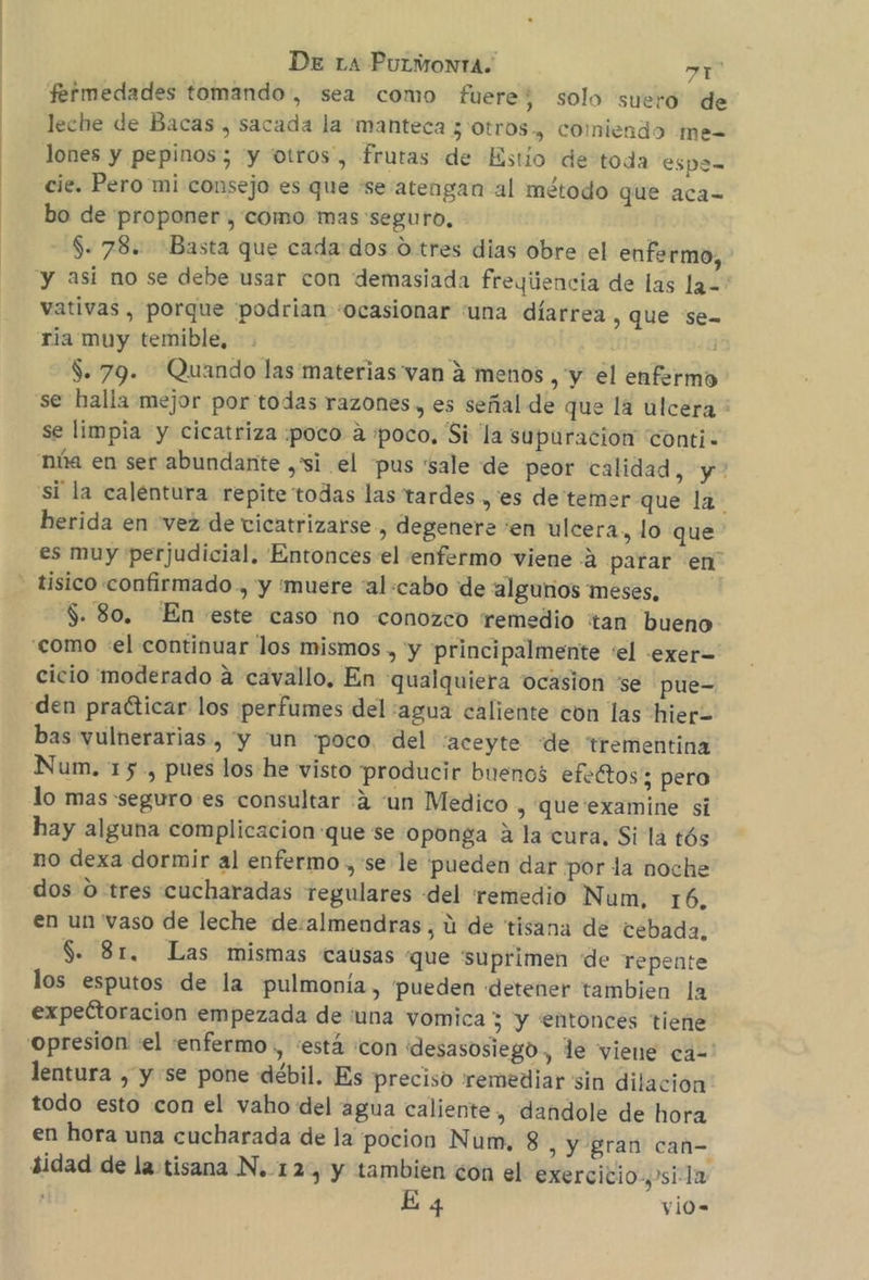 fermedades tomando, sea como fuere; solo suero de leche de Bacas , sacada la 'manteca 3 otros, comiendo me= lones y pepinos; “y otros”, frutas de Estío de toda espa- cie. Pero mi consejo es que se atengan al método que aca= bo de proponer , como mas seguro, $. 78. Basta que cada:dos d tres dias obre el enfermo, y asi no se debe usar con demasiada freqijencia de las la=' vativas , porque podrian «ocasionar una díarrea , QUE Sen ria muy temible, $. 79. Quando las materias van á menos , y el enfermo se halla mejor por'todas razones, es señal de que la ulcera * se limpia y cicatriza :poco a «poco. Si la supuracion conti- 'núa en ser abundante ,'si el pus 'sale de peor calidad y? si la calentura repite todas las tardes, es de temer que la. herida en vez de vicatrizarse , degenere 'en ulcera, lo que es muy perjudicial. Entonces el enfermo viene 2 parar en” - fisico confirmado, y 'muere “al:cabo de algunos meses. $. 80. En este caso no «conozco remedio tan bueno como «el continuar los mismos , y principalmente “el .exer= cicio moderado a cavallo, En qualquiera ocasion se pue- den practicar los perfumes del :agua caliente con las hier= bas vulnerarias , “y “un poco. del “aceyte “de trementina Num. 15, pues los he visto producir buenos efeftos; pero lo mas seguro es consultar :4 “un Medico , que'examine si hay alguna complicacion:que se oponga A la cura, Si la tós no dexa dormir al enfermo , se le pueden dar por la noche dos 0 tres cucharadas regulares del remedio Num, 16. en un vaso de leche de:almendras, ú de tisana de cebada. S. 31. Las mismas causas que suprimen de repente los esputos de la pulmonía, pueden detener tambien la expeétoracion empezada de tuna vomica 7 y entonces tiene 'opresion «el enfermo , «está «con desasosiego, le viene ca=' lentura , y se pone débil. Es preciso remediar sin dilacion todo esto con el vaho del agua caliente, dandole de hora en hora una cucharada de la pocion Num, 8 , Y gran can= idad de la tisana N.12, y tambien ¿on el exercicio.y'sila : E 4 vio=