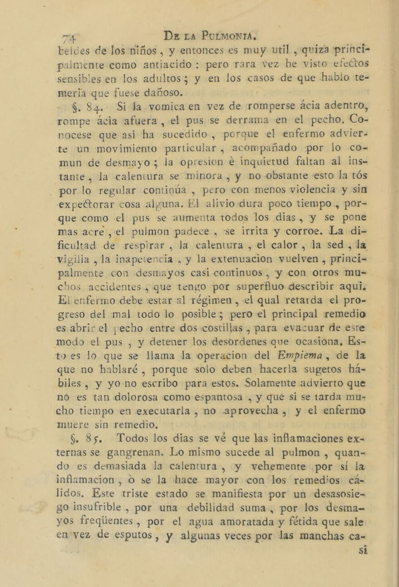 beldes de los Niños , y entonces es muy util , quiza princi- palmente como antiacido : pero rara vez he visto efectos sensibles en los adultos; y en los casos de que hablo te- meria que fuese dañoso. $. 84. Si la vomica en vez de romperse ácia adentro, rompe ácia afuera , el pus se derrama en el pecho. Co- nocese que asi ha sucedido , porque el enfermo advier- te un movimiento «particular , acompañado «por lo co- mun de desmayo ; la opresion e inquietud faltan al ins= tante, la calentura se minora , y 'no obstante «esto la tós por lo regular continúa , pero con menos violencia y sin expeétorar cosa alguna. El alivio dura poco tiempo ., por- que como el pus se aumenta todos los dias , y se pone mas acre ,'el pulmon padece , se irrita y corroe. La di- ficultad de respirar , Ja calentura , el calor , la sed , la vigilia , la inapevencia , y la extenuacion vuelven , princi= palmente con desmayos casi continuos , y con otros mu= chos accidentes ., que tengo por superfluo describir aquí. El enfermo debe estar al régimen , «el qual retarda el pro- greso del :mal todo lo posible; pero-el principal remedio es abrir el pecho «entre dos costillas , para evacuar de este modo el pus , y detener los desordenes que ocasiona. Es- to es lo que se llama la operacion del Empiema , de la que no hablaré , porque «solo deben hacerla sugetos há- biles , y yo no escribo para estos. Solamente advierto que no es tan dolorosa como espantosa , y que si se tarda mu- cho tiempo en executarla , no «aprovecha , y el enfermo muere sin remedio, S. 35. Todos los dias se vé que las inflamaciones ex- ternas se gangrenan. Lo mismo sucede al pulmon , quan- do es demasiada la calentura, y vehemente por sí la inflamacion , O se la hace mayor con los remedios cá- lidos, Este triste estado se manifiesta por un desasosie- go insufrible , por una debilidad suma, por los desma= yos freqiientes , por el agua amoratada y fétida que sale en yez de esputos, y algunas veces por las manchas ca- si