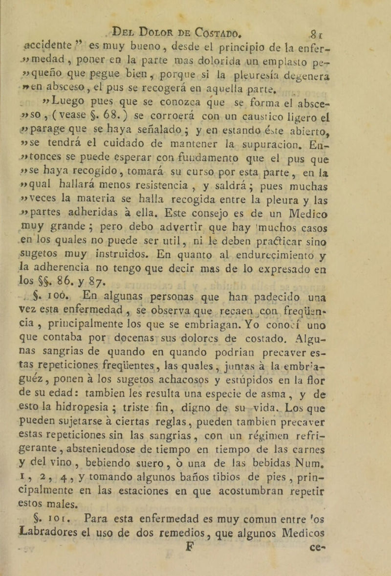 a «Der DoLor Dz CostaAno, 31 accidente ”” es muy bueno, desde el principio de la enfer= »»medad , poner.en la parte mas dolorida ¡un emplasto pe- »queño que pegue bien , porque si la pleuresía degenera men absceso , el pus se recogerá en aquella parte, » Luego pues que se conozca que se forma el absce= »so , (vease $. 68.) se corroerá con un caustico ligero el »parage que se haya señalado; y. en estando éste abierto, »se tendrá el cuidado de mantener la supuracion. En- »tonces se puede esperar con fundamento que el pus que »se haya recogido, tomará su curso por esta parte, en la »qual hallará menos resistencia , y saldrá; pues muchas »veces la materia se halla recogida entre la pleura y las »» partes adheridas a ella, Este consejo es de un Medico Muy grande ; pero debo advertir que hay 'muchos casos .en los quales no puede ser util, mi le deben praéticar sino Suúgetos muy instruidos. En quanto al endurecimiento y la adherencia no tengo que decir mas de lo expresado en los $$. 86. y 87. $. 100, En algunas personas que ham padecido una vez esta enfermedad , se observa que recaen con. freqiien cia , principalmente los que se embriagan. Yo conocí uno que contaba por: docenas; sus dolorcs de costado, Algu- nas sangrias de quando en quando podrian precaver es- tas repeticiones freqiientes, las quales , juntas a la.embria- guéz , ponen a los sugetos achacosos y estúpidos en la flor de su edad: tambien les resulta una especie de asma , y de esto la hidropesia ; triste fin, digno de su-vida. Los que pueden sujetarse a ciertas reglas, pueden tambien precaver estas repeticiones sin las sangrias, con un régimen refri- gerante , absteniendose de tiempo en tiempo de las carnes y del vino, bebiendo suero, 0 una de las bebidas Num, I, 2, 4, y tomando algunos baños tibios de pies, prin-= cipalmente en las estaciones en que acostumbran repetir estos males, : $. 101. Para esta enfermedad es muy comun entre 'os Labradores el uso de dos remedios, que algunos Medicos E ce-