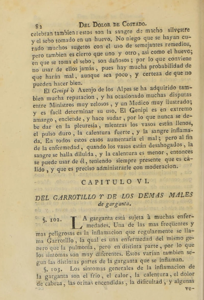 celebran tambien : estos son la sangre de macho silvgstre y el sebo tomado en un huevo, No niego que se hayan cu- rado muchos sugetos con el uso de semejantes remedios, pero tambien es cierto que uno y Otro, asi como el huevo; en que se toma el sebo , son dañosos 3 por lo que conviene no usar de ellos jamás , pues hay mucha probabilidad de que harán mal, aunque sea poco, y certeza de que no pueden hacer bien. El Genipi 9 Axenjo de los Alpes se ha adquirido tam- bien mucha reputacion , y ha ocasionado muchas disputas entre Ministros muy zelosos , y un Medico muy ilustrado; y es facil determinar su uso. El Genipi es en extremo amargo , enciende , y hace sudar , por lo que nunca se de- be dar en la pleuresía , mientras los vasos están llenos, el pulso duro, la calentura fuerte , y la sangre inflama- da. En todos estos casos aumentaria el mal; pero al fia de la enfermedad , quando los vasos están desahogados, la sangre se halla diluida , y la calentura es menor , entonces se puede usar de él, teniendo siempre presente que es cá- lido , y que es preciso administrarle con moderacion. CAPITULO VI. DEL GARROTILLO Y DE LOS DEMAS MALES de garganta. | $. 102. A garganta está sujeta 4 muchas enfer- medades. Una de las mas freqiientes y mas peligrosas es la inflamacion que regularmente se lla- ma Garrotillo, la qual es una enfermedad del mismo ge- nero que la pulmonía, pero en distinta parte ,por lo que los síntomas son muy diferentes. Estos varían tambien se- gun las distintas partes de la garganta que se inflaman. $. 103. Los síntomas generales de la inflamacion de la garganta son el frio, el calor, la calentura , el dolor de cabeza, las orinas encendidas , la dificultad , y algunas ve-