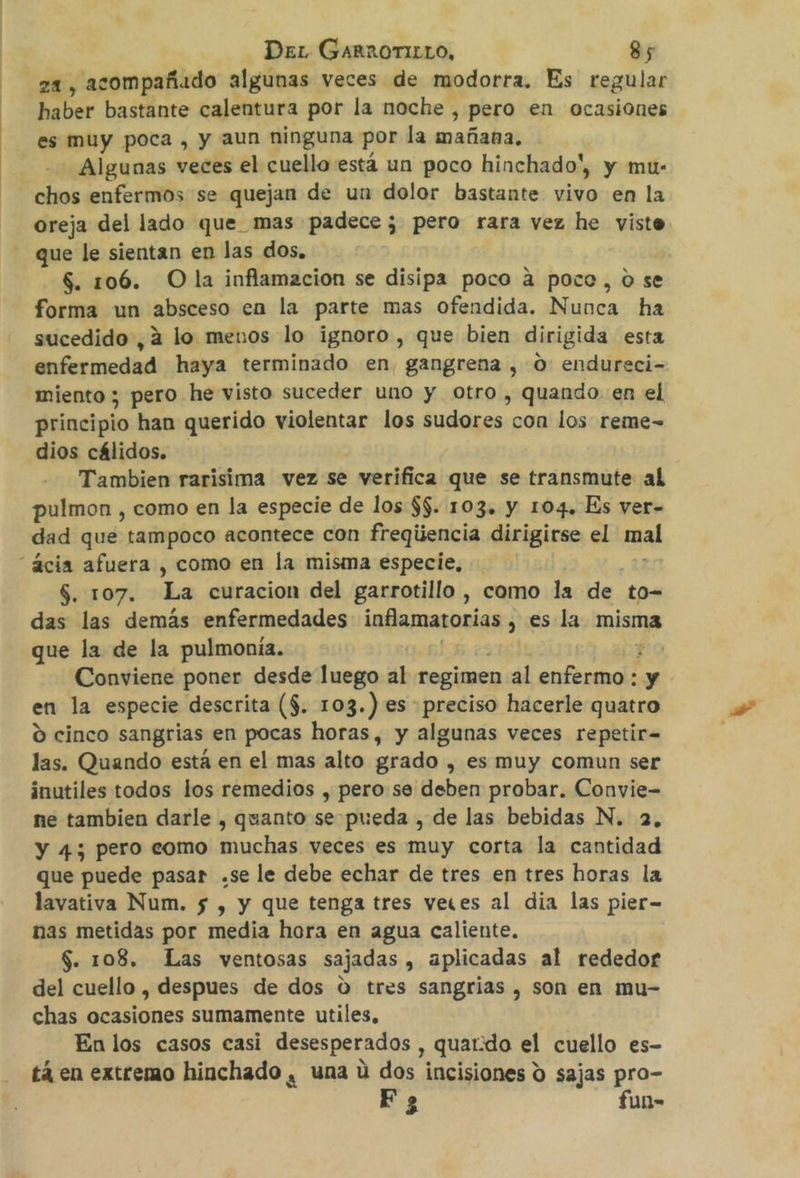 za, acompañado algunas veces de modorra. Es regular haber bastante calentura por la noche , pero en ocasiones es muy poca, y aun ninguna por la mañana, Algunas veces el cuello está un poco hinchado', y mu- chos enfermos se quejan de un dolor bastante vivo en la oreja del lado que mas padece; pero rara vez he viste que le sientan en las dos, $. 106. Ola inflamacion se disipa poco a poco, o se forma un absceso en la parte mas ofendida. Nunca ha sucedido ,2 lo menos lo ignoro, que bien dirigida esta enfermedad haya terminado en, gangrena , O: endureci- miento ; pero he visto suceder uno y otro , quando en el principio han querido violentar los sudores con los reme- dios cálidos. Tambien rarisima vez se verifica que se transmute al pulmon , como en la especie de los $$. 103. Y 104» Es ver- dad que tampoco acontece con freqiiencia dirigirse el mal “ácia afuera , como en la misma especie, $. 107. La curacion del garrotillo , como la de to- das las demás enfermedades inflamatorias , , es la misma que la de la pulmonía. | Conviene poner desde luego al regimen al pi y en la especie descrita ($. 103.) es preciso hacerle quatro O cinco sangrias en pocas horas, y algunas veces repetir= las. Quando está en el mas alto grado , es muy comun ser inutiles todos los remedios , pero se deben probar. Convie- ne tambien darle , quanto se pueda , de las bebidas N. 2, y 4; pero como muchas veces es muy corta la cantidad que puede pasar .se le debe echar de tres en tres horas la lavativa Num. 5 , y que tenga tres veces al dia las pier- nas metidas por media hora en agua caliente. $. 108. Las ventosas sajadas , aplicadas al rededor del cuello , despues de dos o tres sangrias , son en mu- chas ocasiones sumamente utiles, En los casos casi desesperados , quatdo el cuello es- tá en extremo hinchado , una ú dos incisiones d sajas pro- Po fun-