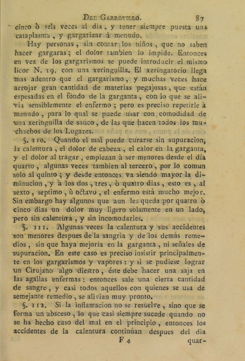 = cinco O seis veces al día, y tener siempre puesta una 'cataplasma , y gargarizar amenudo. 'Hay personas , sin contar;los niños, que no saben hacer gargaras; el dolor tambien lo impide. Entonces en vez de los gargarismos se puede introducir el mismo licor N. 19. con una xeringuilla, El xeringatorio- llega “mas “adentro que el gargarismo , y muchas veces hace “arrojar gran cantidad de materias pegajosas , que están espesadas en el fondo de la garganta, con lo que se ali- “via sensiblemente el enfermo; pero es preciso repetirle 2 menudo , para lo qual se puede «usar con comodidad de “una xeringuilla de saúco , de las que hacen todos los mus “chachos de los ogeress 2 002q NU 109, 21010 el $. 110, Quando el mal puede turarse sin supuracion, la calentura , el dolor de cabeza, el calor en la garganta, y el dolor ak tragar , empiezan a:ser «menores desde:el dia quarto , algunas veces tambien al tercero, por lo «comun solo al quinto ; 'y desde entonces va siendo mayor:la di- - minucion , “y A los dos ., tres yd quatro dias , :esto es , al “sexto , septimo , ú oétavo , el enfermo está mucho mejor, Sin embargo hay algunos que “aun lesqueda por quatro 0 cinco dias un «dolor muy ligero solamente en un lado, pero sin calentira, y sin incomodarles, S. 111. Algunas veces la calentura y “sus accidentes -“son' menores despues de la 'sangria yy de los demás reme-= dios, sin que haya mejoría «en la garganta, ni señales de supuracion, En este caso es preciso insistir principalmen- te en los gargarismos y vapores : y si se pudiese lograr un Cirujano “algo «diestro , éste debe hacer una 'saja en las agallas enfermas: entonces sale tuna cierta cantidad de sangre, y casi todos aquellos con quienes se usa de semejante remedio , se alivian muy pronto, $. 112, Si-la inflamacion no se resuelve , sino que se forma un absceso, lo: que casi siemprersucede quando no se ha hecho caso del mal en el principio , entonces los accidentes de la calentura continúan despues del dia Fa quar-