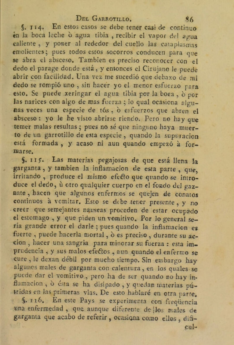 $. 154. En estos casos se debe tener casi de continuo en la boca leche O agua tibia , recibir el vapor del agua caliente , y poner al rededor del cuello las cataplasmas emoltentes; pues todos estos .socorros conducen para que se abra el absceso, Tambien es preciso reconocer con el dedo el parage donde está, y entonces el Cirujano le puede abrir con facilidad. Una vez me sucedió que debaxo de mi dedo se rompió uno , sin hacer yo el menor esfuerzo para - esto, Se puede xeringar el agua tibia por la boca , £ por las narices con ajgo de mas fuerza ; lo qual ocasiona algu- has veces una especie de tós, O esfuerzos que abren el absceso: yo le he visto abrirse riendo. Pero no hay que temer malas resultas ; pues no sé que ninguno haya muer- to de un garrotillo de esta especie , quando la supuracion está formada , y acaso ni aun quando empezó 2 for= Marse, | $. 115. Las materias pegajosas de que está llena la garganta , y tambien la inflamacion de esta parte, que, irritando , produce el mismo efeéto que quando se intro- duce el dedo, ú otro qualquier cuerpo en el fondo del gaz- mate , hacen que algunos enfermos se quejen de conatos continuos á vomitar, Esto se debe tener presente, y no creer que semejantes nauseas proceden de estar ocupado el estomago , y que piden un vomitivo. Por lo general se- ría grande error el darle ; pues quando la inflamacion es fuerte , puede hacerla mortal , O es preciso , durante su ae- cion , hacer una sangría para minorar su fuerza : esta ¡me prudencia , y sus malos efeétos , aun quando el enfermo se cure , le dexan débil por mucho tiempo. Sin embargo hay algunos males de garganta con calentura , en Jos quales. se puede dar el vomitivo., pero ha de ser quando no hay in» flamacion , O ésta se ha disipado , y quedan materias pú- bridas en las primeras vias, De esto hablaré en otra parte, $. 116, En este Pays se experimenta con frequiencia una enfermedad , que aunque diferente de ¡los males de garganta que acabo de referir , ocasiona como ellos , dif cul
