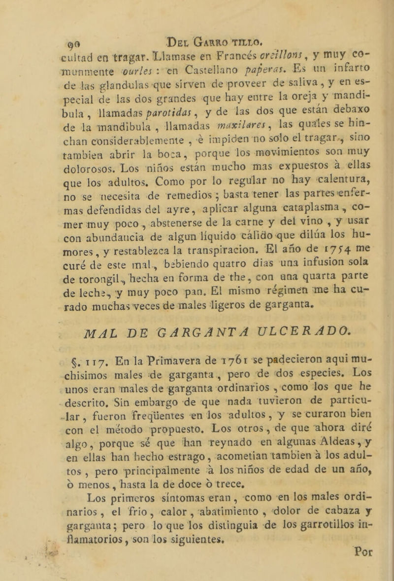 Mor: cultad en tragar. Llamase en Francés arcillons, y muy Co- de las glandulas que sirven de proveer de saliva , y en es- pecial de las dos grandes que hay entre la oreja y 'mandi- bula, llamadas parotidas , y de las dos que están debaxo de la mandibula , llamadas maxilares, las quales se hin- chan considerablemente , «e impiden no solo el tragar., sino tambien abrir la boza, porque los movimientos son muy dolorosos. Los 'niños están mucho mas expuestos a. ellas que los adultos. Como por lo regular 'no hay «calentura, no se necesita de remedios; basta tener las partes:enfer- mas defendidas del ayre, aplicar alguna cataplasma , co- mer muy poco, abstenerse de la carne y del vino , y usar con abundancia de algun líquido tálido que dilúa los hu- mores, y restablezca la transpiracion, El año de 1754 me curé de este mal., bebiendo quatro dias una infusion sola de torongil, hecha en forma de the, con una quarta parte de lech=, yy muy poco pan. El mismo régimen me ha cu- rado muchas veces de males ligeros de garganta. MAL DE GARGANTA ULCERADO. S. 117. En la Primavera de 1761 se padecieron aqui mu- chisimos males «de garganta., pero de «dos especies. Los con el método propuesto. Los otros, de que ahora diré algo, porque sé que han reynado en algunas Aldeas, y en ellas han hecho estrago , -acometian tambien a los adul- tos , pero principalmente «2 los niños de edad de un año, Los primeros sintomas eran , «como «en los males ordi- narios , el frio, calor, abatimiento , «dolor de cabaza y garganta; pero loque los distinguia de los garrotillos in- flamatorios , son los siguientes. Por