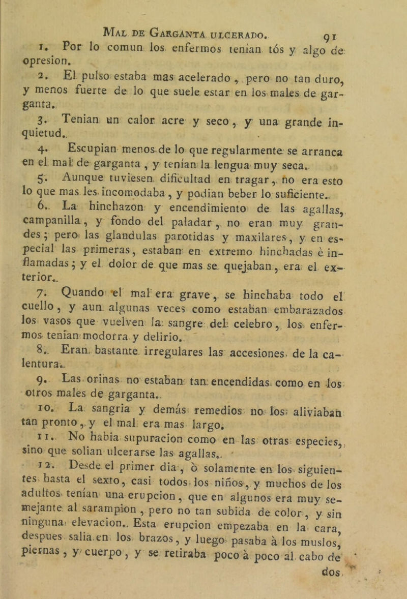 1. Por lo comun los. enfermos tenian. tós y algo de: opresion, 2, El pulso:estaba mas acelerado ,.pero no tan duro, y menos fuerte de lo que suele estar en los. males de gar- ganta.. 3. Tenian un calor acre y seco, y una grande in- quietud.. : 4. Escupian menos.de lo: que regularmente se arranca en el mal de garganta , y tenían: la lengua muy seca.. 5. Aunque tuviesen, dificultad en tragar,. ho era esto lo que mas les.incomodaba , y podian beber lo: suficiente. -6.. La hinchazon: y encendimiento de las agallas, campanilla, y fondo del paladar, no eran muy gran- des ; pero: las glandulas parotidas y maxilares, y en es- pecial las primeras, estaban en extremo hinchadas e in- flamadas ; y el. dolor de que mas se quejaban:, era: el ex- terior.. 7. Quando: “el mal era: grave, se hinchaba: todo el cuello, y aun algunas veces como estaban embarazados. los. vasos que vuelven: la: sangre: del: celebro, los: enfer= mos tenian: modorra. y delirio, 8.. Eran. bastante irregulares las: accesiones, de la ca=- lentura.. ho Fr 9.. Las.orinas. no estaban: tan: encendidas. como en los: Otros males de garganta. 10. La sangria y demás: remedios: no: los: aliviabah. tan pronto ,. y el mal: era mas largo, 11.. No habia: supuracion como: en las: otras: especies, sino que solian ulcerarse las agallas.. 12. Desde el primer dia:, % solamente en los. siguien- tes, basta el sexto, casi todos: los niños, y muchos de los adultos. tenían: una erupcion , que en algunos era muy se- mejante al sarampion , pero no tan subida. de color, y sin ninguna: elevacion.. Esta erupcion empezaba en la. cara, despues salia.en: los. brazos, y luego: pasaba alos muslos, piernas , y cuerpo, y se: retiraba: poco a poco al cabo de. , dos,
