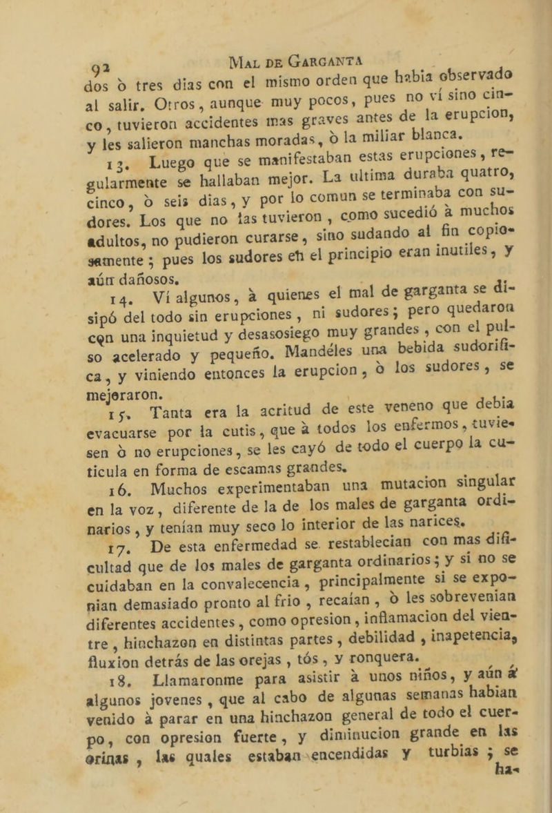 dos d tres dias con el mismo orden que habia observado al salir. Otros, aunque muy pocos, pues nO ví sino cin= co, tuvieron accidentes Imas graves antes de la erupcion, y les salieron manchas moradas, 0 la miliar blanca. 13. Luego que se manifestaban estas erupciones , Fe= gularmente se hallaban mejor. La ultima duraba quatro, lo comun se terminaba con Su= cinco, O seis dias, y por ieron , como sucedió a muchos dores. Los que no las tuv adultos, no pudieron curarse , sino sudando al fin copio- samente ; pues los sudores eh el principio eran inutiles, y aún dañosos. : 14. Vialgunos, a quienes el mal de garganta se di- sipó del todo sin erupciones , ni sudores; pero quedaron cen una inquietud y desasosiego muy grandes , COD el pul- so acelerado y pequeño. Mandéles una bebida sudorifi- ca, y viniendo entonces la erupcion , O los sudores, se mejeraron. | 15. Tanta era la acritud de este veneno que debia evacuarse por la cutis, que 2 todos los enfermos , tuvies sen Y no erupciones, se les cayó de todo el cuerpo la cu= ticula en forma de escamas grandes, | 16. Muchos experimentaban una mutacion singular en la voz, diferente de la de los males de garganta ordi- narios , y tenían muy seco lo interior de las narices. 17. De esta enfermedad se. restablecian con mas difi- cultad que de los males de garganta ordinarios; y si no se cuidaban en la convalecencia , principalmente si se expo- nian demasiado pronto al frio , recaían , o les sobrevenian diferentes accidentes , como opresion , inflamacion del vien- tre , hinchazon en distintas partes , debilidad , inapetencia, fuxion detrás de las orejas , tós , Y TONQUErAa. 18. Llamaronme para asistir a unos niños, y aún E algunos jovenes , que al cabo de algunas semanas habian venido A parar en una hinchazon general de todo el cuer- po, con opresion fuerte, y diminucion grande en las orinas , las quales estaban encendidas y turbias ; se ha-