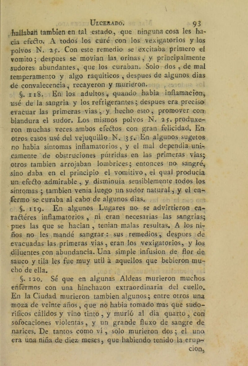 hallabati tambien en tal «estado, «que ninguna cosa les ha- cia efefto. A todos los curé: con los vexigatorios y los polvos N. 25. Con este remedio se'excitaba primero «el vomito ; despues se movian las orinas, y principalmente | dates abundantes, que los curaban. Solo dos , de mal temperamento y algo raquiticos , despues de daa dias de: convalecencia; recayeron.y murieron... ,-: $. 118. : En: los: adultos , quando habia inflamacion, usé de' la sangría. y los refrigerantes; despues era preciso evacuar las primeras vias; y. hecho esto, promover con, blandura el sudor. Los mismos polvos N. 25. produxe- ron muchas veces ambos efeftos con gran felicidad, En otros casos usé del vejuquilloN. 35. En algunos sugetos no habia sintomas inflamatorios, y el mal dependia.uni= camente de obstruciones pútridas en las primeras. vias; otros tambien arrojaban lombrices; entonces 'no. sangré, sino daba en el principio el vomitivo, el qual producia un. efeéto admirable , y disminuía sensiblemente todos los sintomas-; tambien venia luego un sudor natural, y el en= Termo se curaba al cabo de algunos dias, | 2 $. .r19. En algunos Lugares no se pericia Cad- raétéres inflamatorios , ni eran necesarias las sangrias; pues las que se hacian , tenian malas resultas. A los ni- ños no- les mandé sangrar 2- sus . remedios, despues de evacuadas las .primeras vias , eran los vexigatorios, y los diluentes con abundancia. 5ER simple 'infusion de flor de sauco y tila les fue muy util a aquellos que ODiSpan mu- cho de ella, $. 120. Sé que en algunas Aldeas murieron muchos enfermos con una hinchazon extraordinaria del cuello, En la Ciudad murieron tambien algunos; entre otros una moza de veinte años, que no habia tomado mas que sudo- rificos cálidos y vino tinto, y murió al dia quarto, con sofocaciones violentas, y un grande fluxo de sangre de narices, De tantos como vi , solo murieron dos; el .uno era una niña de diez. meses, que: habiendo tenido. la.erup= cion,
