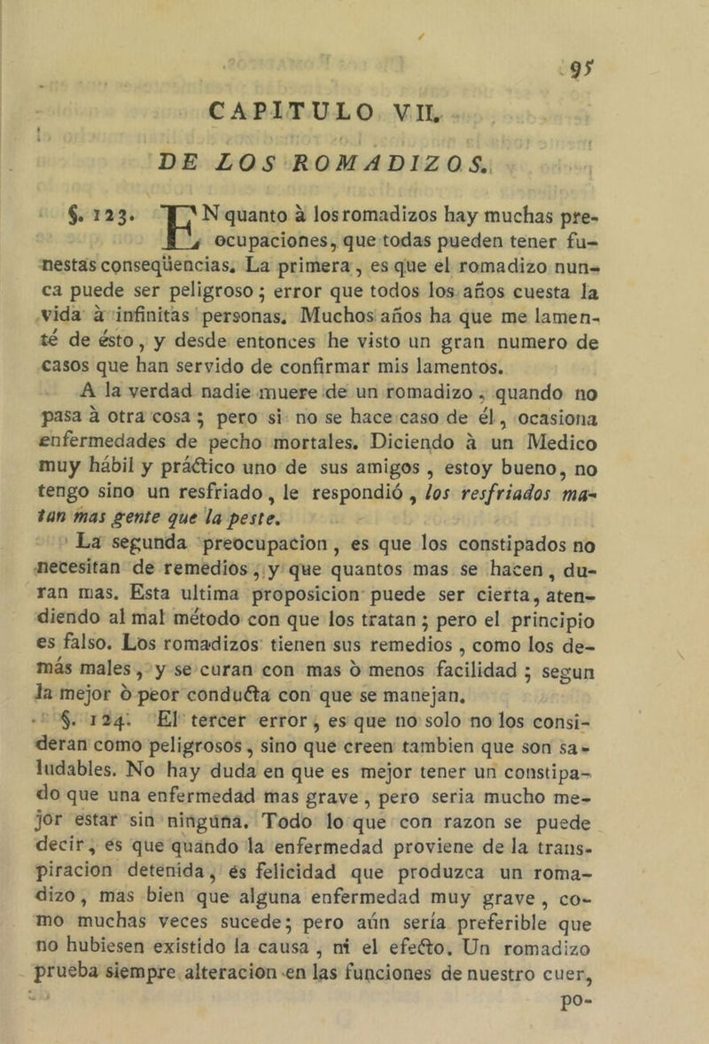 CAPITULO VI. DE LOS ROMADIZOS. $. 123. N quanto a losromadizos hay muchas pre- ocupaciones, que todas pueden tener fu= nestas consequencias. La primera, es que el romadizo nun= ca puede ser peligroso ; error que todos los. años cuesta la vida: a infinitas personas, Muchos años ha que me lamen. té de ésto , y desde entonces he visto un gran numero de casos que han servido de confirmar mis lamentos. A la verdad nadie muere de un romadizo , quando no pasa a otra cosa; pero si: nose hace:caso de él, «ocasiona enfermedades de pecho mortales. Diciendo á un Medico muy hábil y práético uno de sus amigos , estoy bueno, no tengo sino un resfriado , le respondió , los resfriados ma- tan mas gente que la peste. ' La segunda “preocupacion, es que los constipados no necesitan de remedios ,:y que quantos mas se hacen, du- ran mas, Esta ultima proposicion puede ser cierta, aten= diendo al ma! método con que los tratan ; pero el principio es falso. Los romadizos: tienen sus remedios , como los de- más males, y se-curan con mas 9 menos facilidad ; segun la mejor 0 peor conduéta con que se manejan, 558. 124. “El tercer error, es que no solo no los consi- deran como peligrosos , sino que creen tambien que son sa» ludables. No hay duda en que es mejor tener un constipa- do que una enfermedad mas grave, pero seria mucho me- jor estar sin ninguna. Todo loque con razon se puede decir, es que quando la enfermedad proviene de la trans. piracion detenida, és felicidad que produzca un roma- dizo, mas bien que alguna enfermedad muy grave, co- mo muchas veces sucede; pero aún sería preferible que no hubiesen existido la causa , ni el efe'to, Un romadizo prueba siempre alteracion en las funciones de nuestro cuer, po-