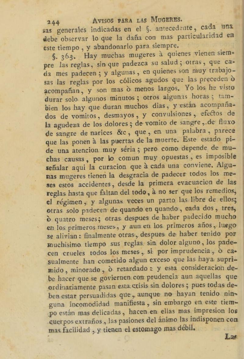 sas generales indicadas en el $. antecedente, cada una debe observar lo que la daña con mas particularidad en este tiempo , y abandonarlo para siempre. $. 363. Hay muchas mugeres 2 quienes vienen siem- pre las reglas, sin que padezca su salud; otras, que ca- da mes padecen; y algunas , en quienes son muy trabajo- sas las reglas por los cólicos agudos que las preceden O acompañan, y son mas O menos largos. Yo los he visto durar solo. algunos minutos 5 Otros algunas horas; tam- bien los hay que duran muchos dias, y están acompaña- dos de vomitos, desmayos , y convulsiones , efeétos de la agudeza de los dolores ; de vomito de sangre , de fluxo de sangre de narices Étc, que, en una palubra , parece que las ponen á las puertas de la muerte. Este estado pi- de una atencion. muy séria ; pero. como depende de mu- chas causas, por lo comun muy opuestas , es imposible señalar aqui la curacion que á cada una conviene. Álgu- nas mugeres tienen la desgracia de padecer todos los me- ses estos accidentes, desde la primera evacuacion de las reglas hasta que faltan del todo, á no ser que los remedios, el régimen, y algunas veces un parto las libre de ellos; otras solo padecen de quando en quando:, cada dos , bres, d quatro meses; otras despues de haber padecido mucho en los primeros meses, y aun en los. primeros años , luego se alivian : finalmente otras:, despues de: haber tenido por muchisimo tiempo sus reglas. sin dolor alguno , los pade- cen crueles todos los meses, si por imprudencia, O: Ca» sualmente han cometido algun exceso que las haya supri- mido, minorado, O. retardado = y esta consideracion de- be hacer que se goviernen:con prudencia aun aquellas que ordinariamente pasan esta crisis sin dolores; pues todas de- ben estar persuadidas que, aunque no hayan tenido nin= guna: incomodidad manifiesta , sin embargo en este tiem po están mas delicadas , hacen en: ellas mas. impresion los cuerpos extraños , las pasiones del ánimo las indisponen con mas facilidad , y tienen el estomago mas débil, Las