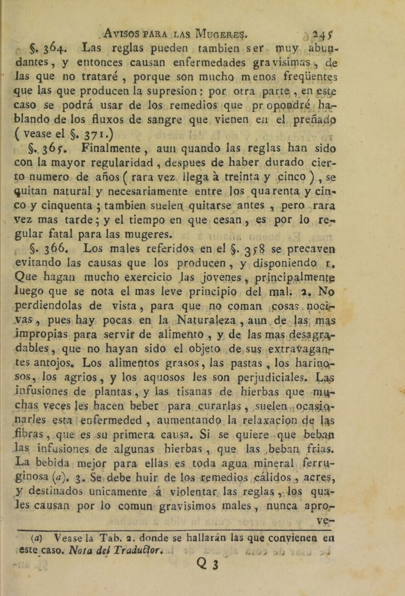 | - $. 364. Las reglas pueden tambien ser muy Ha e y entonces causan enfermedades gravisimas, de las que no trataré , porque son mucho menos freqientes que las que producen la supresion: por otra parte , en este caso se podrá usar de los remedios que pr opondré : ha- ( vease el $. 371.) $.365. Finalmente, aun quando las reglas han 0 con la mayor regularidad , despues de haber durado cier- to numero. de años ( rara vez. llega a treinta y .cinco ), se quitan natural y necesariamente entre los quarenta y cin- co y cinquenta ; tambien suelen quitarse antes ,. pero rara vez mas tarde; y el tiempo en que cesan, es por lo re-= gular fatal para las mugeres. S. 366. Los males referidos en el $. 358 se precaven evitando las causas que los Producen , y disponiendo. r, Que hagan mucho exercicio las jovenes , principalmente luego que se nota el mas leve principio del mal; :2, No perdiendolas de vista, para que no coman .cosas. nOci= vas, pues hay. pocas en la Naturaleza , aun de las: mas impropias para servir de alimento , y de las mas desagra- dables, que no hayan sido el obista de.sus extravaganr tes antojos. Los alimentos grasos, las pastas , los harino- sos, los agrios, y los aquosos les son perjudiciales. Las infusiones de plantas, y las tisanas de hierbas que -mu- chas veces les hacen beber para curarlas , suelen, ocasig- harles esta; eofermeded , aumentando la relaxacion de las fibras , que es su primera causa. Si se quiere. .que beban las infusiones de algunas hierbas, que las ,beban, frias. La bebida mejor para ellas es toda agua mineral. ferru- ginosa (a). 3. Se. debe huir de los remedios cálidos , acres, y destinados unicamente 4: violentar. las reglas ,.los qua- les causan por lo comun: gravisimos males, nunca apro” ve- (a) Vease la Tab. 2. donde se hallarán las que conyienen en este caso. Nora del Tradublor. .: - 6002 slo 1ncy 24 Q3 ej