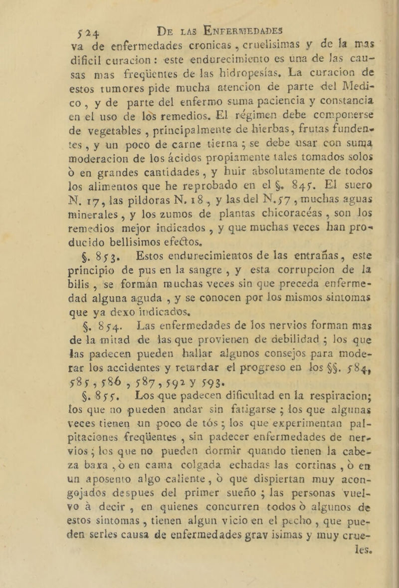 va de enfermedades cronicas , cruelisimas y de la mas dificil curacion : este endurecimiento es una de las cau= sas mas fregiientes de las hidropesías. La curacion de estos tumores pide mucha atencion de parte del Medi- co, y de parte del enfermo suma paciencia y constancia en el uso de los remedios. El régimen debe componerse de vegetables , principalmente de hierbas, frutas funden= tes , y un poco de carne tierna ; se debe usar con suma moderacion de los ácidos propiamente tales tomados solos O en grandes cantidades , y huir absolutamente de todos los alimentos que he reprobado en el $. 845. El suero N. 17, las pildoras N. 18, y las del N.57 ¿muchas aguas minerales , y los zumos de plantas chicoracéas , son los remedios mejor indicados , y que muchas veces han pro= ducido bellisimos efectos, $. 853. Estos endurecimientos de las entrañas, este principio de pus en la sangre , y esta corrupcion de la bilis , se formán muchas veces sin que preceda enferme- dad alguna aguda , y se conocen por Jos mismos sintomas que ya dexo indicados, $. 854. Las enfermedades de los nervios forman mas de la mitad de las que provienen de debilidad ; los que las padecen pueden hallar algunos consejos para mode- rar los accidentes y retardar el progreso en los $5. 584, 585,586 ,587,592 Y 593» 8.855. Los que padecen dificultad en la respiracion; los que no pueden andar sin fatigarse ; los que algunas veces tienen un poco de tós ; los que experimentan pal- pitaciones freqiientes , sin padecer enfermedades de ner- vios ; los que no pueden dormir quando tienen la cabe- za baxa ,oen cama colgada echadas las cortinas , O en un aposento algo caliente, O que dispiertan muy acon- gojados despues del primer sueño ; las personas vuel- vo a decir , en quienes concurren todos 0 algunos de estos sintomas , tienen algun vicio en el pecho , que pue- den serles causa de enfermedades grav isimas y muy crue- les.