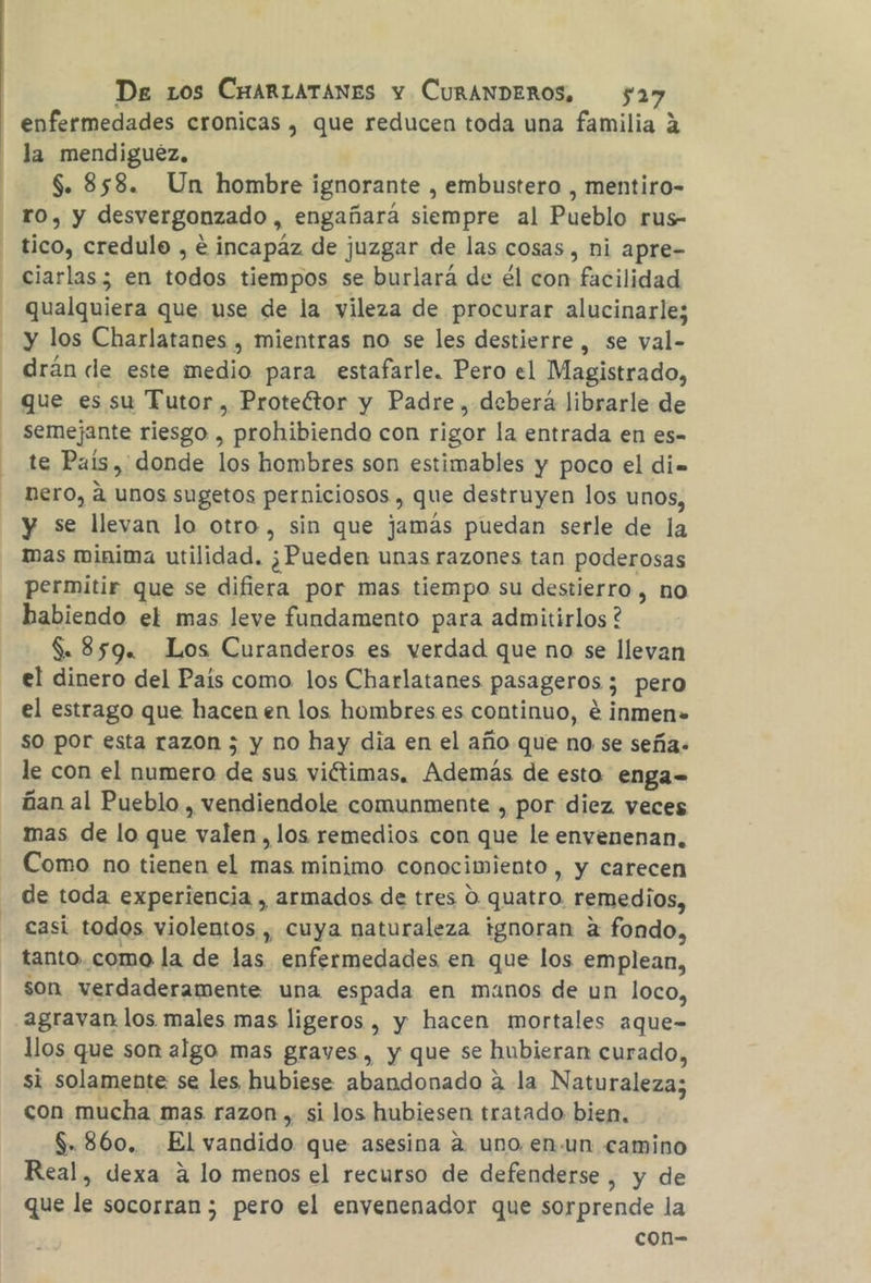la mendiguéz. $. 858. Un hombre ignorante , embustero , mentiro- ro, y desvergonzado , engañará siempre al Pueblo rus- tico, credulo , € incapáz de juzgar de las cosas, ni apre- ciarlas; en todos tiempos se burlará de él con facilidad qualquiera que use de la vileza de procurar alucinarle; y los Charlatanes , mientras no se les destierre , se yal- drán de este medio para estafarle. Pero el Magistrado, que es su Tutor , Protector y Padre , deberá librarle de semejante riesgo , poolilicnda con rigor la entrada en es- te País, donde los hombres son estimables y poco el di= nero, a unos sugetos perniciosos , que destruyen los unos, y se llevan lo otro, sin que jamás puedan serle de la mas minima utilidad. ¿Pueden unas razones tan poderosas permitir que se difiera por mas tiempo su destierro , no habiendo el mas leve fundamento para admitirlos ? $. 859. Los Curanderos es verdad que no se llevan el dinero del País como los Charlatanes pasageros; pero el estrago que hacen en los hombres es continuo, e inmen. so por esta razon ; y no hay dia en el año que no se seña. le con el numero de sus viétimas, Además de esto enga= ñan al Pueblo , vendiendole comunmente , por diez veces mas de lo que es o , los remedios con que le envenenan, Como no tienen el mas minimo conocimiento, y carecen de toda experiencia , armados de tres O quatro. remedios, casi todos violentos , cuya naturaleza ignoran a fondo, tanto.como la de las enfermedades en que los emplean, son verdaderamente una espada en manos de un loco, agravan los males mas ligeros , y hacen mortales aque- llos que son algo mas graves, y que se hubieran curado, si solamente se les hubiese abandonado a la Naturaleza; con mucha mas razon , si los hubiesen tratado bien, $, 860. El vandido que asesina a. uno en-un camino Real, dexa a lo menos el recurso de defenderse , y de que le socorran ; pero el envenenador que sorprende la con=