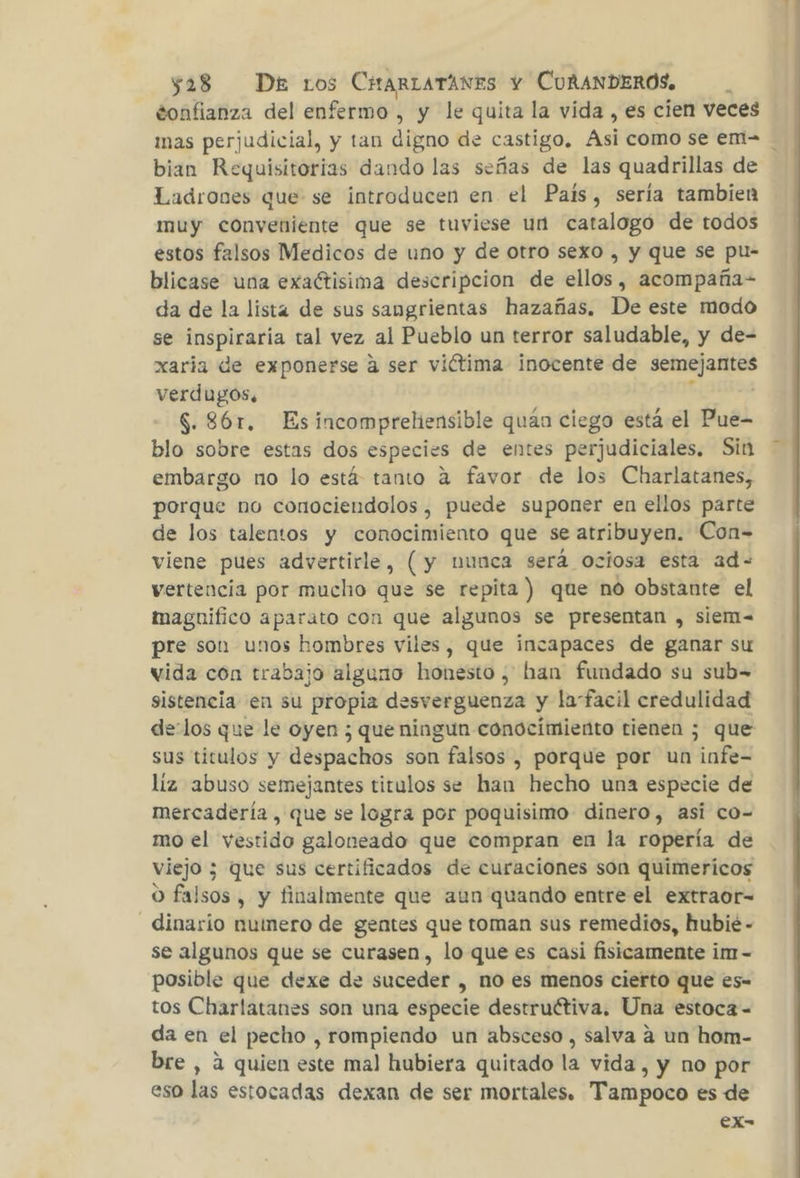 gonfianza del enfermo , y le quita la vida , es cien veces mas perjudicial, y tan digno de castigo, Asi como se em bian Requisitorias dando las señas de las quadrillas de Ladrones que se introducen en el Pais, sería tambien muy conveniente que se tuviese un catalogo de todos estos falsos Medicos de uno y de otro sexo , y que se pu- blicase una exaétisima descripcion de ellos, acompaña= da de la lista de sus sangrientas hazañas. De este modo se rd tal vez al Pueblo un terror saludable, y de- xaría de exponerse a ser viétima inocente de seta mias verdugos, $. 861. Esincomprehensible quán ciego está el Pue- blo sobre estas dos especies de entes perjudiciales. Sin embargo no lo está tanto a favor de los Charlatanes, porque no conociendolos, puede suponer en ellos parte de los talentos y conocimiento que se atribuyen. Con- viene pues advertirle, (y nunca será ociosa esta ad- vertencia por mucho que se repita) que no obstante el magnifico aparato con que algunos se presentan , siem= pre son unos hombres viles, que incapaces de ganar su vida con trabajo alguno honesto, han fundado su sub= sistencia en su propia desverguenza y la“facil credulidad delos que le oyen ; que ningun conocimiento tienen ; que sus titulos y y lsspactios son falsos , porque por un infe- líz abuso semejantes titulos se han hecho una especie de mercadería , que se logra por poquisimo dinero, asi co- mo el vestido galoneado que compran en la ropería de viejo 3 que sus certificados de curaciones son quimericos O falsos , y finalmente que aun quando entre el extraor- dinarío numero de gentes que toman sus remedios, hubié - se algunos que se curasen, lo que es casi fisicamente im- posible que dexe de suceder , no es menos cierto que es- tos Charlatanes son una especie destructiva. Una estoca- da en el pecho , rompiendo un absceso, salva a un hom- bre , a quien este mal hubiera quitado la vida, y no por eso las estocadas dexan de ser mortales. Tampoco es de ex-