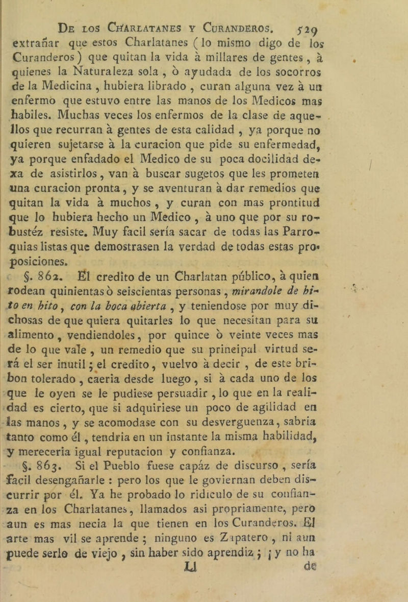 | extrañar que estos Charlatanes Clo mismo digo de los Curanderos ) que quitan la vida a millares de gentes, A quienes la Naturaleza sola , 0 ayudada de los socorros de la Medicina , hubiera librado , curan alguna vez a un enfermo que estuvo entre las manos de los Medicos mas habiles. Muchas veces los enfermos de la clase de aque= . llos que recurran a gentes de esta calidad , ya porque no quieren sujetarse a la curacion que pide su enfermedad, ya porque enfadado el Medico de su poca docilidad de- xa de asistirlos, van á buscar sugetos que les prometen una curacion pronta , y se aventuran a dar remedios que quitan la vida 4 muchos , y curan con mas prontitud que lo hubiera hecho un Medico , a uno que por su ro» bustéz resiste, Muy facil sería sacar de todas las Parro- - quias listas que demostrasen la verdad de todas estas pro» posiciones. c $.862. El credito de un Charlatan público, a quien rodean quinientas 0 seiscientas personas , mirandole de hi= _XHoen hito, con la boca abierta , y teniendose por muy di- _chosas des que quiera quitarles lo que necesitan para su alimento , vendiendoles, por quince O veinte veces mas de lo que vale , un remedio que su prineipal. virtud se- rá el ser inutil ; el credito, vuelvo a decir , de este bri- bon tolerado , caería désde luego , si a cada uno de los que le oyen e le pudiese persuadir , lo que en la reali- ¿dad es cierto, que si adquiriese un poco de agilidad en «das manos , y se acomodase con su desverguenza, sabria tanto como él , tendria en un instante la misma habilidad, “y mereceria igual reputacion y confianza. $. 863. Si el Pueblo fuese capáz de discurso , sería facil desengañarle : pero los que le goviernan deben dis currir por él. Ya he probado lo ridiculo de su confian= za en los Charlatanes, llamados asi propriamente, pero -aun es mas necia la que tienen en los Curanderos. El arte mas vil se aprende ; ninguno es Zapatero, ni aun puede serlo de viejo , sin haber sido aprendiz ; ¡y no ha | de