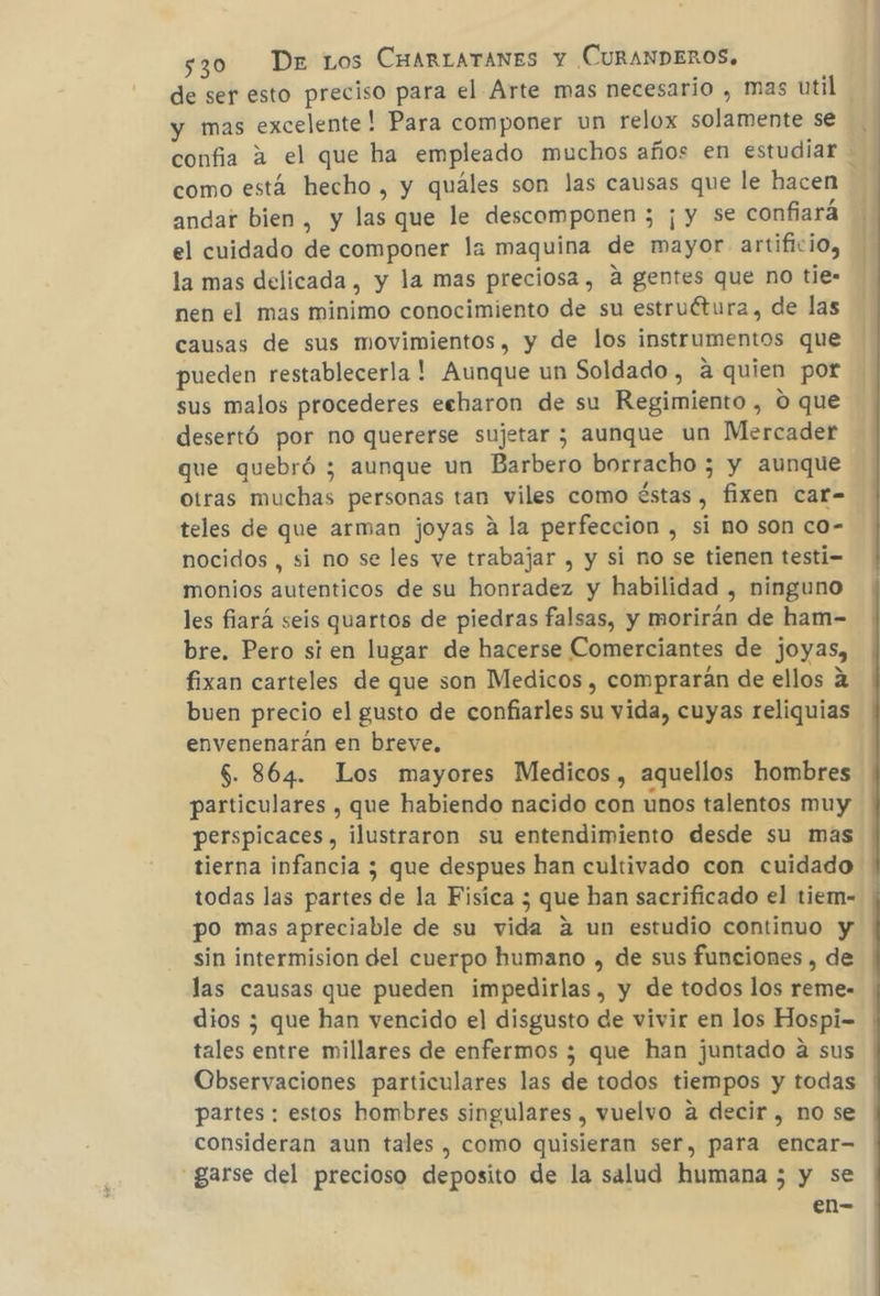 de ser esto preciso para el Arte mas necesario , mas util y mas excelente! Para componer un relox solamente se confia a el que ha empleado muchos años en estudiar - como está hecho , y quáles son las causas que le hacen andar bien, y las que le descomponen ; ¡ y se confiara el cuidado de componer la maquina de mayor artificio, la mas delicada , y la mas preciosa, a gentes que no tie- nen el mas minimo conocimiento de su estruétura, de las causas de sus movimientos, y de los instrumentos que pueden restablecerla! Aunque un Soldado, a quien por sus malos procederes echaron de su Regimiento , O que desertó por no quererse sujetar ; aunque un Mercader que quebró ; aunque un Barbero borracho ; y aunque otras muchas personas tan viles como éstas , fixen car- teles de que arman joyas a la perfeccion , si no son co- nocidos , si no se les ve trabajar , y si no se tienen testi-= monios autenticos de su honradez y habilidad , ninguno les fiará seis quartos de piedras falsas, y morirán de ham- bre. Pero sien lugar de hacerse Comerciantes de joyas, fixan carteles de que son Medicos , comprarán de ellos a buen precio el gusto de confiarles su vida, cuyas reliquias envenenarán en breve, | $. 864. Los mayores Medicos, aquellos hombres particulares , que habiendo nacido con unos talentos muy perspicaces, ilustraron su entendimiento desde su mas tierna infancia ; que despues han cultivado con cuidado todas las partes de la Fisica ; que han sacrificado el tiem- po mas apreciable de su vida a un estudio continuo y sin intermision del cuerpo humano , de sus funciones , de las causas que pueden impedirlas, y de todos los reme- dios ; que han vencido el disgusto de vivir en los Hospi- tales entre millares de enfermos ; que han juntado a sus Observaciones particulares las de todos tiempos y todas partes: estos hombres singulares , vuelvo a decir , no se consideran aun tales , como quisieran ser, para encar- _garse del precioso deposito de la salud humana 5 y se en-