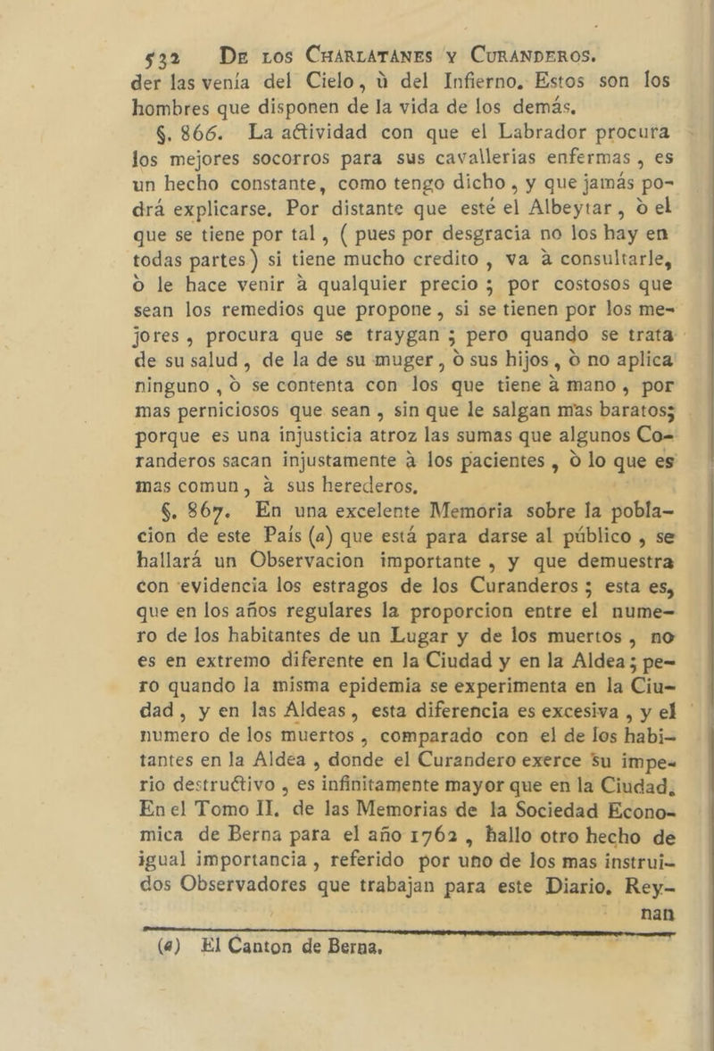 der las venía del Cielo, ú del Infierno. Estos son los hombres que disponen de la vida de los demás. $. 866. La aftividad con que el Labrador procura los mejores socorros para sus cavallerias enfermas , es un hecho constante, como tengo dicho , y que jamás po= drá explicarse, Por distante que esté el Albeytar, o el que se tiene por tal , ( pues por desgracia no los hay en todas partes) si tiene mucho credito , va a consultarle, Oo le hace venir a qualquier precio ; por costosos que sean los remedios que propone, si se tienen por los me- jores , procura que se traygan ; pero quando se trata de su salud, de la de su muger, O sus hijos, O no aplica ninguno , 0 se contenta con los que tiene a mano , por mas perniciosos que sean , sin que le salgan mas baratos; porque es una injusticia atroz las sumas que algunos Co= randeros sacan injustamente a los pacientes , O lo que es mas comun, á sus herederos, $. 867. En una excelente Memoria sobre la pobla- cion de este País (a) que está para darse al público , se hallará un Observacion importante , y que demuestra con evidencia los estragos de los Curanderos ; esta es, que en los años regulares la proporcion entre el nume-= ro de los habitantes de un Lugar y de los muertos , no es en extremo diferente en la Ciudad y en la Aldea; pe- ro quando la misma epidemia se experimenta en la Ciu= dad, y en las Aldeas, esta diferencia es excesiva , y el ' numero de los muertos , comparado con el de los habi- tantes en la Aldea , donde el Curandero exerce 5u impe= rio destruétivo , es infinitamente mayor que en la Ciudad. En el Tomo II. de las Memorias de la Sociedad Econo= mica de Berna para el año 1762 , hallo otro hecho de igual importancia , referido por uno de los mas instrui- dos Observadores que trabajan para este Diario. Rey- nan (a) El Canton de Berna.