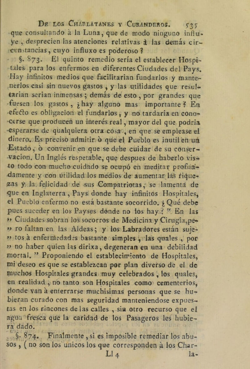 -que consultando a la Luna, que de modo niuguno influ- ye, desprecien las atenciones relativas d las demás cir- seunstancias, cuyo influxo es poderoso ? -:$.873. El quinto remedio sería el establecer Hospi- tales. para los enfermos en diferentes Ciudades del Pays, Hay infinitos medios que facilitarian fundarlos y mante- .nerlos casi sin nuevos gastos, y-las utilidades que resul= tarian serian inmensas ; demás de esto, por grandes: que «fuesen los gastos , ¿hay alguno mas: importante? En -efeéto es obligacion el fundarlos, y no tardaría en cono- -Cerse que produceñ un interés real , mayor del que podria dinero, Es:preciso admitir: o que el Pueblo es inutil enuá Estado , 0 convenir en que:se debe cuidar de su conser= -vacion. Un Inglés respetable, que despues de haberlo vis to todo con:mucko:cuidado se ocupó en meditar profia= damente: y «con útilidad: los medios de: aumentar: 145 Fique. zas y, la felicidad: de sus Compatriotas , 'se lamentá de que en Inglaterra, Pays: donde hay infinitós Hospitales, el Pueblo enfermo no está bastante socorrido. ¿ Qué debe pues suceder en los Payses donde no los hay: “ En las » Ciudades:sobran los socorros de Medicina y Cirugia, pe= » ro faltan:en. las Aldeas; y. los Labradores están suje- ».tos a enfermedad=s bastante simples; las quales , por » no haber quien las dirixa, degeneran en una debilidad mortal, ” Proponiendo el establecimiento de Hospitales, mi deseo es que se establezcan por plan diverso de el de muchos Hospitales grandes «muy celebrados , los quales, en realidad , no tanto son Hospitales como cementerios, donde yan a:enterrarse muchisimas personas que se hu- bieran curado con mas seguridad manteniendose expues-= tas en los rincones de las calles , sia otro recurso que el agua fresca que la caridad de los Pasageros les hubie- ra dado. * | HE $ 8742, Finalmente ,si es imposible remediar los abu- sos , (no son los unicos los que corresponden á los Char- Ll4 la-