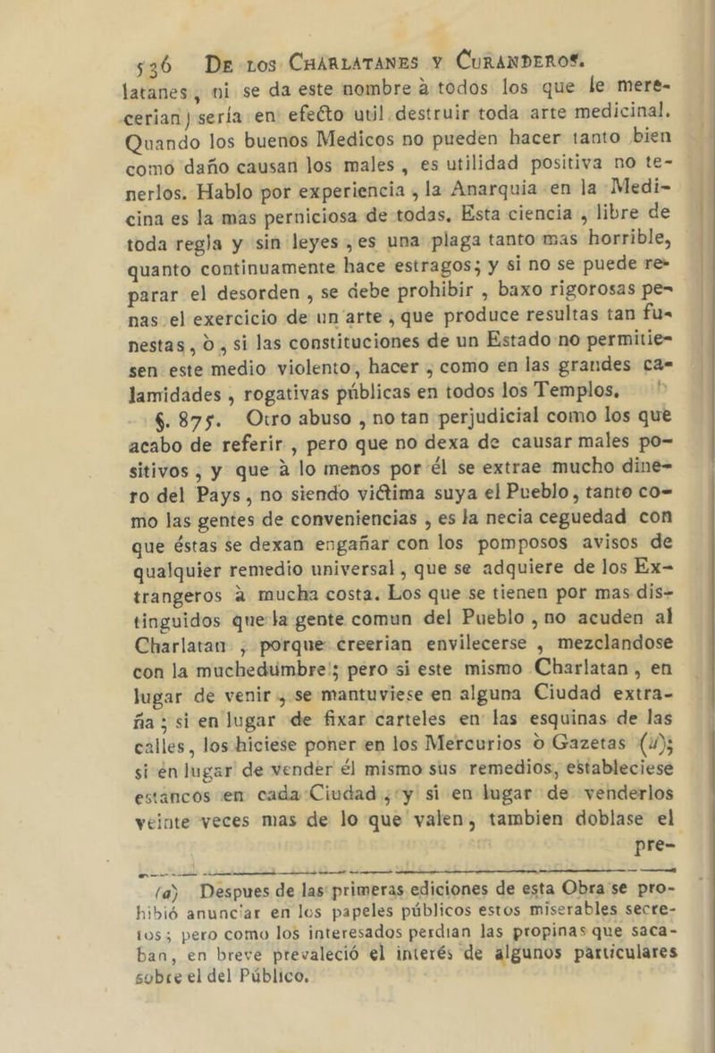 latanes , ni se da este nombre atodos los que le mere- cerian ) sería en: efeéto util destruir toda arte medicinal, Quando los buenos Medicos no pueden hacer tanto bien como daño causan los males , es utilidad positiva no te- nerlos. Hablo por experiencia , la Anarquia en la Medi- cina es la mas perniciosa de todas. Esta ciencia, libre de toda regla y sin leyes ,es una plaga tanto mas horrible, quanto continuamente hace estragos; y si no se puede re- parar el desorden , se debe prohibir , baxo rigorosas pe= nas el exercicio de un arte , que produce resultas tan fu= nestas , 0 , si las constituciones de un Estado no permitie- sen este medio violento, hacer , como en las grandes ca- lamidades , rogativas públicas en todos los Templos, $. 875. Otro abuso , notan perjudicial como los que acabo de referir , pero que no dexa de causar males po- sitivos , y que a lo menos por él se extrae mucho dine- ro del Pays, no siendo viétima suya el Pueblo, tanto co= mo las gentes de conveniencias , es la necia ceguedad con que éstas se dexan engañar con los pomposos avisos de qualquier remedio universal, que se adquiere de los Ex- trangeros a mucha costa. Los que se tienen por mas dis- tinguidos quela gente comun del Pueblo , no acuden al Charlatan- , porque: creerian envilecerse , mezclandose con la muchedumbre'; pero si este mismo Charlatan , en lugar de venir , se mantuviese en alguna Ciudad extra- ña ; si en lugar de fixar carteles en las esquinas de las calles, los hiciese poner en los Mercurios O Gazetas (4); si en lugar de vender él mismo sus remedios, estableciese estancos sen cada Ciudad ¿y si en lugar de venderlos veinte veces mas de lo que valen, tambien doblase el pre- A o o pr. (a) Despues de las primeras ediciones de esta Obra se pro- hibió anunciar en los papeles públicos estos miserables secre- tos; pero como los interesados perdian las propinas que saca- ban, en breve prevaleció el interés de algunos particulares sobre el del Público.