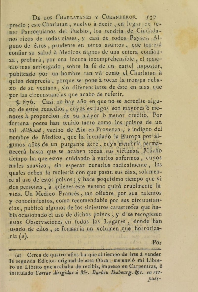 «precio ; este Charlatan , vuelvo a decir ,en lugar de te- ner Parroquianos del Pueblo, los tendria de Ciudada- nos ricos de todas clases, y casi de todos Payses. Al- guno de éstos , prudente en otros asuntos , que temerá confiar su salud 4 Medicos dignos de una entera confian- za, probará, por una locura incomprehensible , el reme- dio mas arriesgado , sobre la fe de un cartel impostor, publicado por un hombre tan vil como el Charlatan á quien desprecia , porque se pone a tocar la trompa deba- xo de su ventana, sin diferenciarse de éste en mas que por las circunstancias que acabo de referir, $.876. Casi no hay año en que no se acredite. algu- no de estos remedios, cuyos estragos son mayores 0 me- nores A proporcion de 'su mayor 0 menor credito, Por fortuna pocos han tenido tanto como los polvos de un tal Ailbaud , vecino de Aix en Provenza:, e indigno del nombre de Medico , que ha inundado la Europa por al- gunos años de un purgante acre , cuya memoria perma= necerá hasta que se acaben todas sus viétimas, Mucho tiempo ha que estoy cuidando a varios enfermos , cuyos males suavizo , sin esperar curarlos radicalmente, los quales deben la molestia con que pasan sus dias, solamen- te al uso de estos polvos; y hace poquisimo tiempo que vi dos personas , a quienes este veneno quitó cruelmente la vida. Un Medico Francés, tan célebre por sus talentos y conocimientos, como recomendable por sus circuustan- cias, publicó algunos de los siniestros catastrofes que ha- bia ocasionado el uso de dichos polvos , y si se recogiesen estas Observaciones en todos los Lugares , donde han usado de ellos , se formaria un volumen que horroriza- ria (a). | Por A A (a) Cerca de quatro años ha que al tiempo de irse 4 vender la segunda Edicios original de esta Obra , me envió mi Libre- ro un Librito que acababa de recibir, impreso en Carpentras, € intitulado Cartas dirigidas a Mr. Barbew Dubourg. ESc. en res- pues-