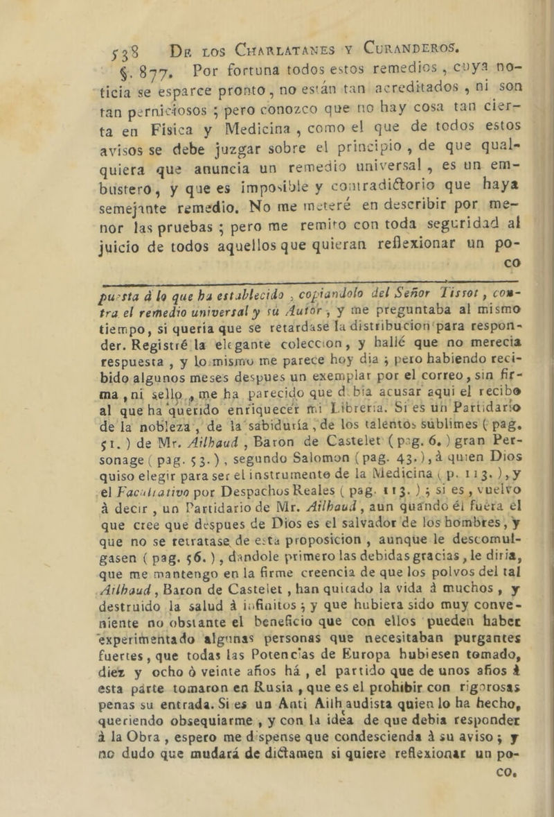 497% : Por fortuna todos estos remedios , cvya no- ticia se esparce pronto, no están tan acreditados , ni son tan perniciosos ; pero conozco que no hay cosa tan cier ta en Fisica y Medicina , como el que de todos estos avisos se debe juzgar sobre el principio , de que qual- quiera que anuncia un remedio universal , es un em- bustero, y que es imposible y comradiétorio que haya semejante remedio. No me meteré en describir por me- nor las pruebas ; pero me remito con toda seguridad al juicio de todos aquellos que quieran reflexionar un po- | co AAA A puesta d lo que ha establecido , copiandolo del Señor Tissot , com- tra el remedio universal y sú 4ufor, y me preguntaba al mismo tiempo, si quería que se retardase la distribucion 'para respon- der. Registré la elegante coleccion, y hallé que no merecia respuesta , y lo:misjio me parece hoy dia ¿ pero habiendo reci- bido algunos meses despues un exemplar por el correo, sin fir- ma ,ni sello , me ha parecido que d: bia acusar aqui el recibo al que ha querido enriquecer mi Libreria. Si es un Partidario de la nobleza, de la sabiduría , de los talentos sublimes ( pag, $1.) de Mr. Ailbaud , Baron de Castelet (pag. 6. ) gran Per- sonage ( pag. 53.), segundo Salomon (pag. 43.),4 quien Dios quiso elegir para ser el instrumento de la Medicina ( p. 113. ),y el Facutrativo por Despachos Reales ( paB. 113.) 5 si es , vuelvo á decir, un Partidario de Mr. Ailhaud, aun quando él fuera el que cree que despues de Dios es el salvador de los hombres, y que no se retratase de esta proposición, aunque le descomul- gasen ( pag. 56.) , dandole primero las debidas gracias, le diria, que me mantengo en la firme creencia de que los polvos del tal Ailbaud , Baron de Castelet , han quicado la vida á muchos, y destruido la salud A ivofiaitos ; y que hubiera sido muy conve- niente no obsiante el beneficio que con ellos pueden haber experimentado algunas personas que necesitaban purgantes fuertes, que todas las Potencias de Europa hubiesen temado, diez y ocho ó veinte años há , el partido que de unos años A esta párte tomaron en Rusia , que es el prohibir con rigorosas penas su entrada. Sies un Áati Ailh audista quien lo ha hecho, queriendo obsequiarme , y con la idéa de que debia responder á la Obra, espero me dispense que condescienda á su aviso; y no dudo que mudará de diótamen si quiere reflexionar un po- CO.