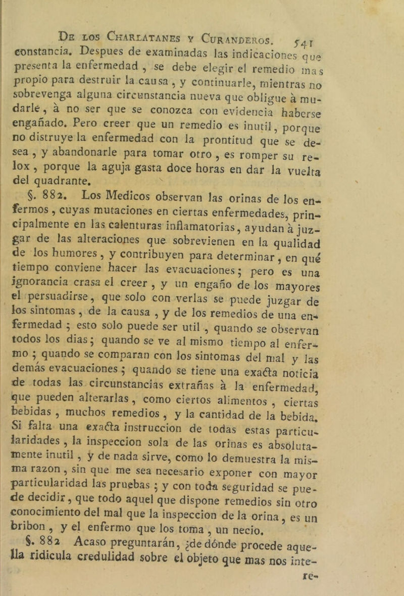 constancia. Despues de examinadas las indicaciones que presenta la enfermedad , se debe elegir el remedio imas propio para destruir la causa, y continuarle, mientras no sobrevenga alguna circunstancia nueva que obligue a mu- darle, a no ser que se conozca con evidencia haberse engañado, Pero creer que un remedio es inutil, porque no distruye la enfermedad con la prontitud que se de- sea , y abandonarle para tomar otro , €S romper su re= lox , porque la aguja gasta doce horas en dar la vuelta del quadrante, y S. 882. Los Medicos observan las orinas de los ena fermos , cuyas mutaciones en ciertas enfermedades, prin= cipalmente en las calenturas inflamatorias, ayudan 2 juz- gar de las alteraciones que sobrevienen en la qualidad de los humores , y contribuyen para determinar , en qué tiempo conviene hacer las evacuaciones; pero es una ignorancia crasa el creer, y un engaño de los mayores el ¡persuadirse, que solo con verlas se puede juzgar de los sintomas , de la causa , y de los remedios de una ena fermedad ; esto solo puede ser util, quando se observan todos los dias; quando se ve al mismo tiempo al enfer= mo 3 quando se comparan con los sintomas del mal y las demás evacuaciones ; quando se tiene una exañta noticia de todas las circunstancias extrañas a la enfermedad, que pueden alterarlas , como ciertos alimentos , Ciertas bebidas , muchos remedios , y la cantidad de la bebida, Si falta una exacta instruccion de todas estas particu= laridades , la inspeccion sola de las orinas es absóluta- mente inutil , y de nada sirve, como lo demuestra la mis ma razon , sin que me sea necesario exponer con mayor particularidad las pruebas ¿ y con toda seguridad se pue- de decidir , que todo aquel que dispone remedios sin otro conocimiento del mal que la inspeccion de la orina, es un bribon , y el enfermo que los toma, un necio, ; $. 882 Acaso preguntarán, ¿de dónde procede aque- lla ridicula credulidad sobre el objeto que mas nos inte- 1e=
