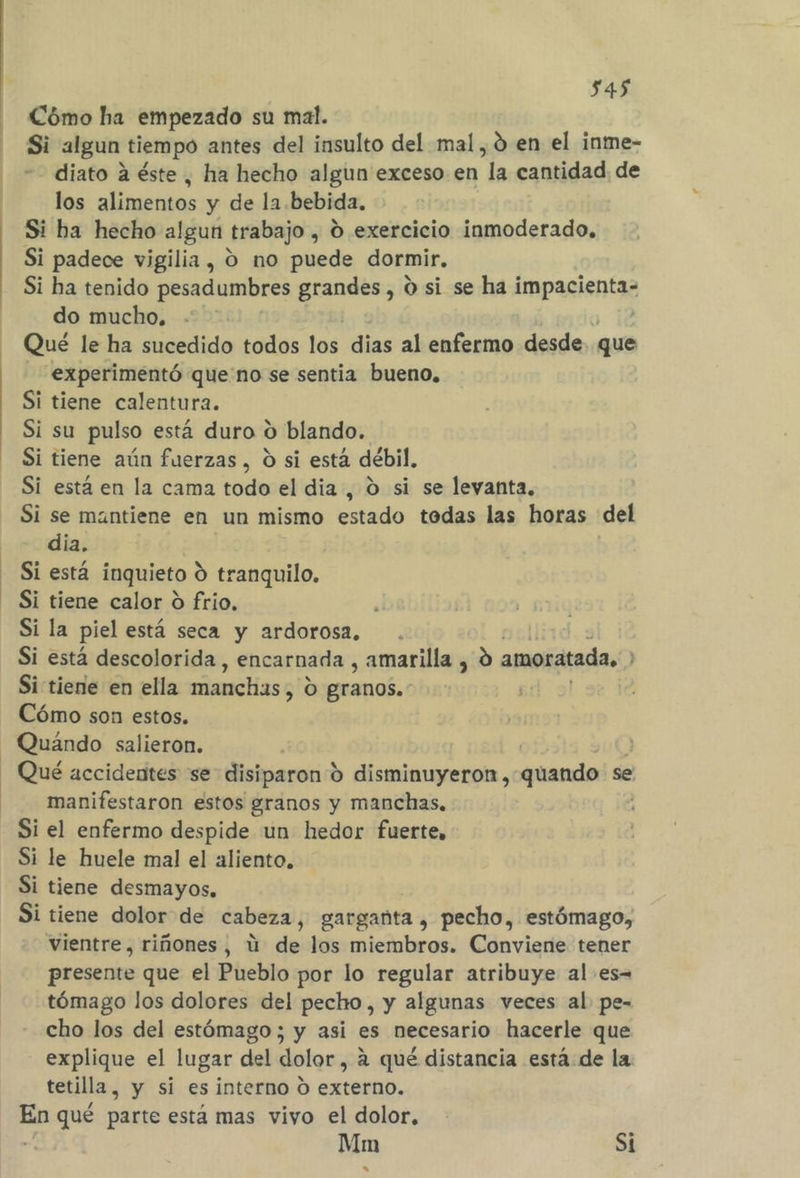 Cómo ha empezado su mal. Si algun tiempo antes del insulto del mal, 0d en el inme- diato a éste, ha hecho algun exceso en “la cantidad. de los alimentos y de la bebida. Si ha hecho algun trabajo , 0 exercicio inmoderado, Si padece vigilia , 9 no puede dormir, Si ha tenido pesadumbres grandes, O si se ha impacienta do mucho, Qué le ha sucedido todos dió dias al enfermo desde. que experimentó que no se sentia bueno, Si tiene calentura. Si su pulso está duro o blando. Si tiene aún fuerzas , O si está débil, Si está en la cama todo el dia , O si se levanta. Si se mantiene en un mismo estado todas las horas del dia. Si está inquieto 9 tranquilo, Si tiene calor 0 frio, . Si la piel está seca y ardorosa. ullird. s Si está descolorida , encarnada , amarilla , 9 amoratada. &gt; Si tiene en ella manchas, o granos. Cómo son estos. Quándo salieron. | Qué accidentes se disiparon 9 disminuyeron ,-quando se manifestaron estos granos y manchas, Si el enfermo despide un hedor fuerte, Si le huele mal el aliento, Si tiene desmayos, Si tiene dolor de cabeza, garganta , pecho, estómago, vientre, riñones, ú de los miembros. Conviene tener presente que el Pueblo por lo regular atribuye al es- tómago los dolores del pecho, y algunas veces al pe- cho los del estómago ; y asi es necesario hacerle que explique el lugar del dolor, a qué distancia está de la tetilla, y si esinterno O externo. me qué parte está mas vivo el dolor, ; Mm Si