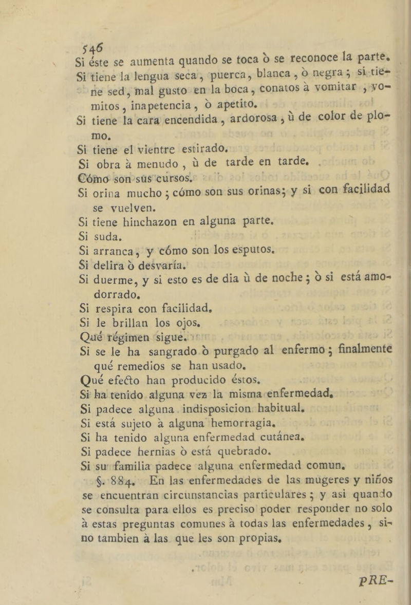 Si éste se aumenta quando se toca 0 se reconoce la parte, ne sed, mal gusto en-la boca, conatos a vomitar, yO= mitos , inapetencia , O apetito. ' | Si tiene la cara encendida , ardorosa , ú de color de plo- mo. | Si tiene el vientre estirado, Si obra 4 menudo , ú de tarde en tarde, Cómo son-súus cursos. + ' | Si orina mucho ; cómo son sus orinas; y si con facilidad se vuelven. Si tiene hinchazon en alguna parte, Si suda. | Si arranca, y cómo son los esputos. Si delira d desvaría. Si duerme, y si esto es de dia ú de noche; O si está amo- dorrado, Si respira con facilidad, Si le brillan los ojos, Qué régimen “sigue. +” Si se le ha sangrado.) purgado al enfermo ; finalmente qué remedios se han usado. Qué efeéto han producido éstos, | Si ha tenido alguna vez la misma enfermedad, Si padece alguna . indisposicion. habitual. Si esta sujeto a alguna hemorragia, Si ha tenido alguna enfermedad cutánea. Si padece hernias 0 está quebrado. Si su familia padece alguna enfermedad comun, $. 884. En las enfermedades de las mugeres y niños se encuentran circunstancias particulares ; y asi quando se consulta para ellos es preciso poder responder no solo á estas preguntas comunes a todas las enfermedades , si- no tambien a las que les son propias. PRE-