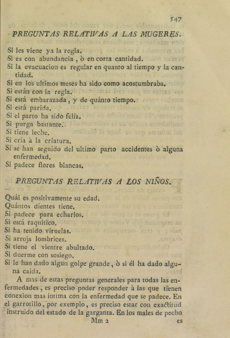 «PREGUNTAS RELATIVAS A LAS MUGERES. Si les viene ya la regla, Si es con abundancia , O en corta cantidad. Si la evacuacion es regular en quanto al tiempo y la can- tidad. Si en los ultimos meses ha sido como PO Y rin Si están con la regla. m3 Si está embarazada, y de Gsánto tiempo. Si está parida. Si el parto ha sido felíz, Si tiene leche, Si cria a la criatura. Si se han seguido del ultimo parto accidentes % alguna enfermedad, Si padece flores blancas, PREGUNTAS RELATIVAS 4 LOS NIÑOS. Quál es positivamente su edad. Quántos dientes tiene, Si está raquitico, Si ha tenido viruelas. Si arroja lombrices, Si duerme con sosiego. Si le han dado algun golpe grande, -0 si él ha dado algu na caida. A mas de estas preguntas generales para todas las en- fermedades , es preciso poder responder a las que tienen conexion mas íntima con la enfermedad que se padece. En el garrotillo, por exemplo, es preciso estar con exaétitud instruido del estado de la garganta. En los males de pecho Mm 2 es