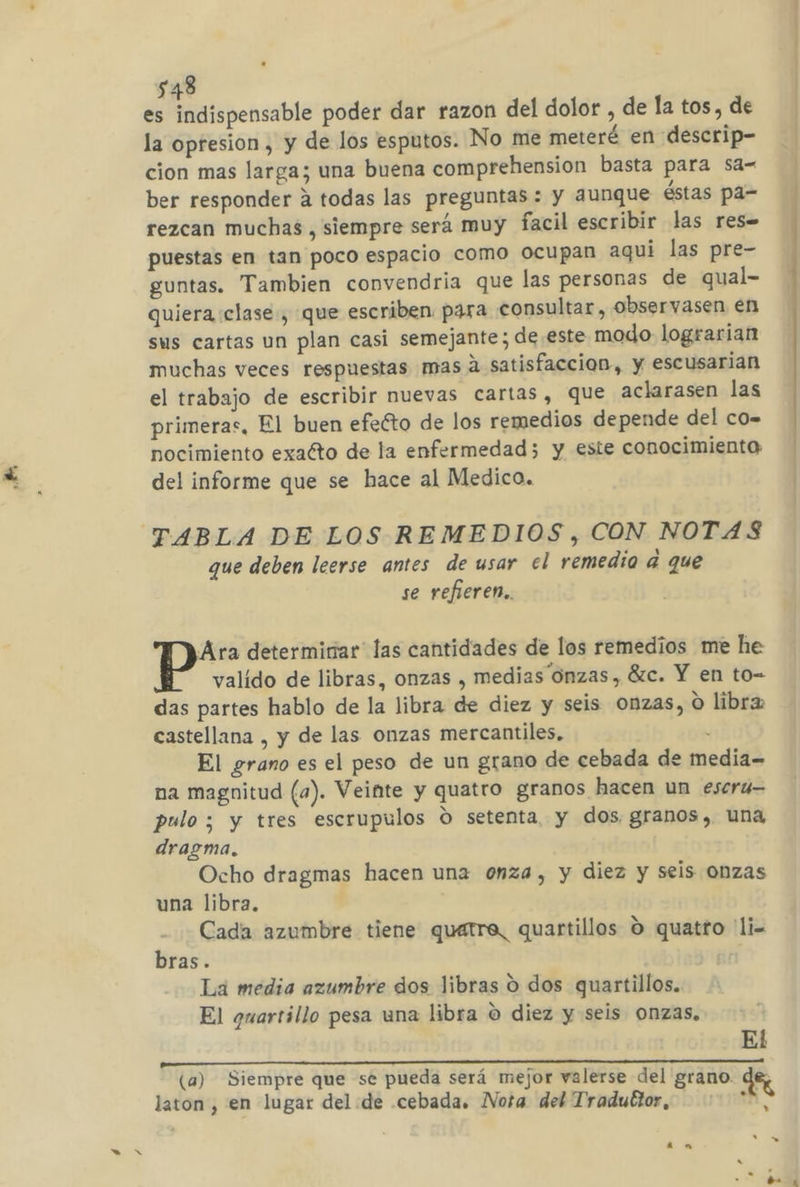es indispensable poder dar razon del dolor , de la tos, de la opresion , y de los esputos. No me meteré en descrip- cion mas larga; una buena comprehension basta para sa- ber responder a todas las preguntas: y aunque éstas pa- rezcan muchas, siempre será muy facil escribir las res= puestas en tan poco espacio como ocupan aqui las pre- guntas. Tambien convendria que las personas de qual- quiera clase, que escriben para consultar, obseryasen en sus cartas un plan casi semejante; de este modo lograrian muchas veces respuestas mas a satisfaccion, y escusarian el trabajo de escribir nuevas cartas, que aclarasen las primeras, El buen efeéto de los remedios depende del co- nocimiento exatto de la enfermedad 3 y este conocimiento del informe que se hace al Medico. TABLA DE LOS REMEDIOS, CON NOTAS que deben leerse antes de usar el remedio a que se refieren. Ara determinar las cantidades de los remedios me he valido de libras, onzas , medias Onzas, ác. Y en to= das partes hablo de la libra de diez y seis onzas, O libra castellana , y de las onzas mercantiles, . El grano es el peso de un grano de cebada de media= na magnitud (a). Veinte y quatro granos hacen un escru- pulo; y tres escrupulos o setenta, y dos granos, una dragma. Ocho dragmas hacen una onza, y diez y seis Onzas una libra, Cada azumbre tiene quatre, quartillos O quatro 'li= bras. 4] La media azumbre dos libras O dos quartillos. El guarrillo pesa una libra O diez y seis Onzas, El O O NN (a) Siempre que se pueda será mejor valerse del grano. dez laton, en lugar del de cebada. Nota del Traduttor, FA: —