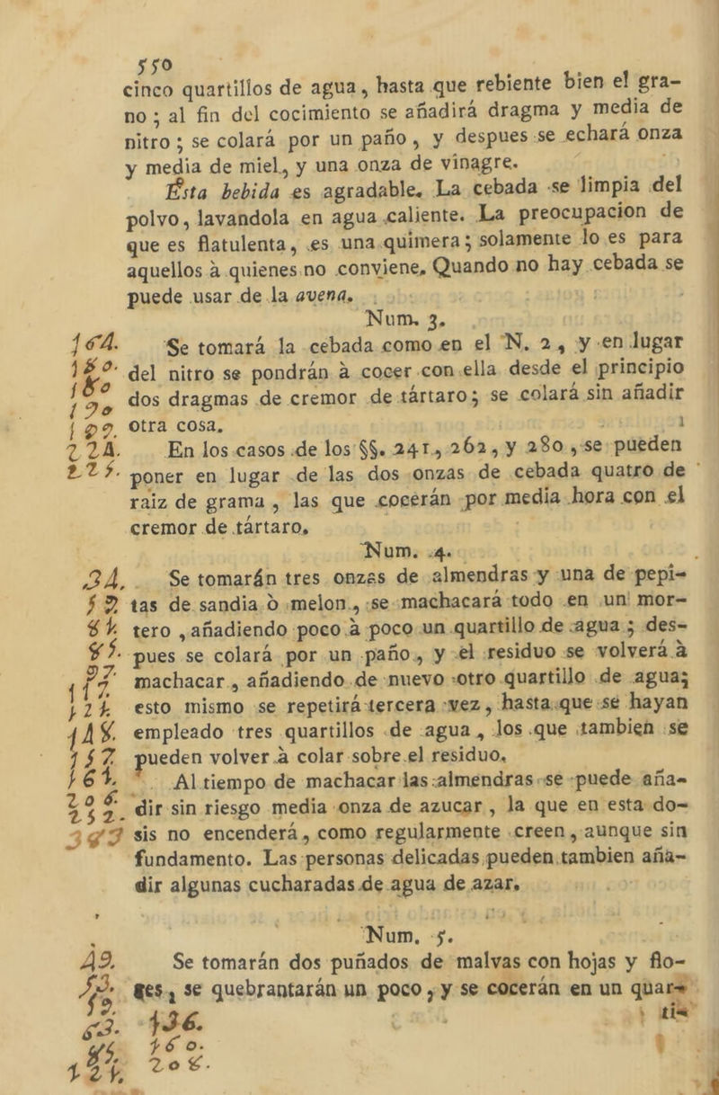 cinco quartillos de agua , hasta que rebiente bien el gra- no ; al fin del cocimiento se añadirá dragma y media de nitro ; se colará por un paño, y despues se echará onza y media de miel, y una onza de vinagre. Ésta bebida es agradable. La cebada se limpia del polvo, lavandola en agua caliente. La preocupacion de que es flatulenta, .es una.quimera ; solamente lo. es para aquellos a quienes.no conviene, Quando no hay cebada se puede usar de la avena, . | Num, 3. SÁ. Se tomará la cebada como.en el “N. 2, y en lugar 0- del nitro se pondrán a cocer con.ella desde el principio , dos dragmas de cremor de:tártaro; se colará sin añadir 9, Otra cosa, 21 A En los casos «de los'$$. 241., 262, y 280. ,:se pueden raiz de grama , las que .cocerán ¿por media hora con el cremor de tártaro, “Num. 4. $2 tas de sandia 0 .melon., :se-machacará todo .en ¡un! mor- 8% tero añadiendo poco. a poco.un quartillo de :agua 5 des- $ ?. pues se colará por un paño, y «el :residuo :se volverá a machacar , añadiendo de nuevo «otro .quartillo .de agua; esto mismo «se repetirá tercera .wez , hasta.que:se hayan empleado tres quartillos «de -agua , Jos .que ¡tambien se ueden volver .a colar sobre.el residuo, ¿ —. Altiempo de machacar las :almendras se «puede aña dir sin riesgo media onza de azucar , la que en esta do= sis no encenderá , como regularmente .creen , aunque sin fundamento. Las personas delicadas pueden tambien aña= dir algunas cucharadas de agua de azar, Ls SAS mo Oyin Da rg NAQRYI ANI SS a u . 'Num, $, e 49, Se tomarán dos puñados de malvas con hojas y flo- ds 8€s, se quebrantarán un poco y y se cocerán en un quar= AS )