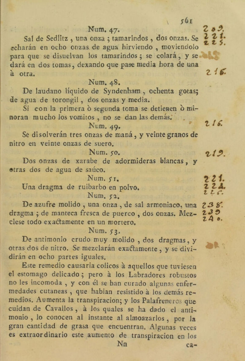 y 56r Num. 47. z Sal de Sedíitz , una onza ; tamarindos , dos onzas. Se ? echarán en ocho onzas de agua hirviendo , moviendolo para que se disuelvan los tamarindos ; se colará, y se. dará en dos tomas, dexando que pase media hora de una a otra. 216 Num, 43. De laudano líquido de Syndenham , ochenta gotas; de agua de torongil , dos onzas y media. Si con la primera O segunda toma se detienen 0 mi- noran mucho los vomitos , no se dan las demás; . Num. 49». 116 Se disolverán tres onzas de maná, y veinte granos de nitro en veinte onzas de suero, Nun. so. als. Dos onzas de xarabe de adormideras blancas, y etras dos de agua de saúco. 2 21. 15 Num. 5 Te &gt; 2 1. Una dragma de ruibarbo en polvo, 224 Num, 52 EA De azufre molido , una onza , de sal armoniaco, una 23 dragma ; de manteca fresca de puerco , dos onzas. Mez= 22 clese todo exaítamente en un mortero, A Num. 53. De antimonio crudo muy molido , dos dragmas, y otras dos de nitro. Se mezclarán exaétamente , y se divi- dirán en ocho partes iguales, Este remedio causaría colicos a aquellos que tuviesen el estomago delicado; pero 4 los Labradores robustos no les incomoda , y con él se han curado algunas enfer- medades cutaneas , que habian resistido a los demás re- medios. Aumenta la transpiracion; y los Palafreneros que cuidan de Cavallos, a los quales se ha dado el anti. monio , lo conocen al instante al almoazarlos , por la gran cantidad de grasa que encuentran, Algunas veces es extraordinario este aumento de transpiracion en los Nn ca-