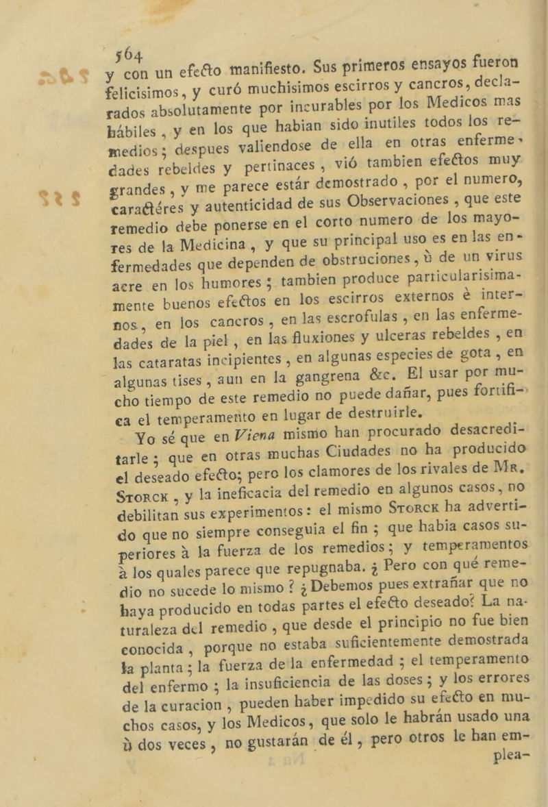felicisimos , y Curó muchisimos escirros y cancros, decla- rados absolutamente por incurables por los Medicos mas hábiles , y en los que habian sido inutiles todos los re= medios ; despues valiendose de ella en otras enferme» dades rebeldes y pertinaces , vió tambien efeftos muy grandes , y Me parece estár demostrado , por el numero, caraftéres y autenticidad de sus Observaciones , que este remedio debe ponerse en el corto numero de los mayo- res de la Medicina , y que su principal uso es en las en- fermedades que dependen de obstruciones , Y de un virus acre en los humores 3 tambien produce particularisima- mente buenos efeétos en los escirros externos e inter- nos, en los cancros , en las escrofulas , en las enferme- dades de la piel, en las fluxiones y ulceras rebeldes , en las cataratas incipientes , en algunas especies de gota , en algunas tises, aun en la gangrena 8rc. El usar por mu- cho tiempo de este remedio no puede dañar, pues fortifi-&gt; ca el temperamento en lugar de destruirle. Yo sé que en Viena mismo han procurado desacredi- tarle ; que en otras muchas Ciudades no ha producido el deseado efeéto; pero los clamores de los rivales de Mr, Srorcx , y la ineficacia del remedio en algunos casos, no debilitan sus experimentos : el mismo Srorck ha adverti- do que no siempre conseguía el fin ; que habia casos su- periores a la fuerza de los remedios; y temperamentos a los quales parece que repugnaba. ¿ Pero con qué reme- dio no sucede lo mismo ? ¿Debemos pues extrañar que no haya producido en todas partes el efefto deseado? La na- turaleza del remedio , que desde el principio no fue bien eonocida , porque no estaba suficientemente demostrada la planta; la fuerza dela enfermedad ; el temperamento del enfermo ; la insuficiencia de las doses 5 y los errores de la curacion , pueden haber impedido su efeÉto en mu- chos casos, y los Medicos, que solo le habrán usado una d dos veces , no gustarán de él , pero Otros le han em- plea-