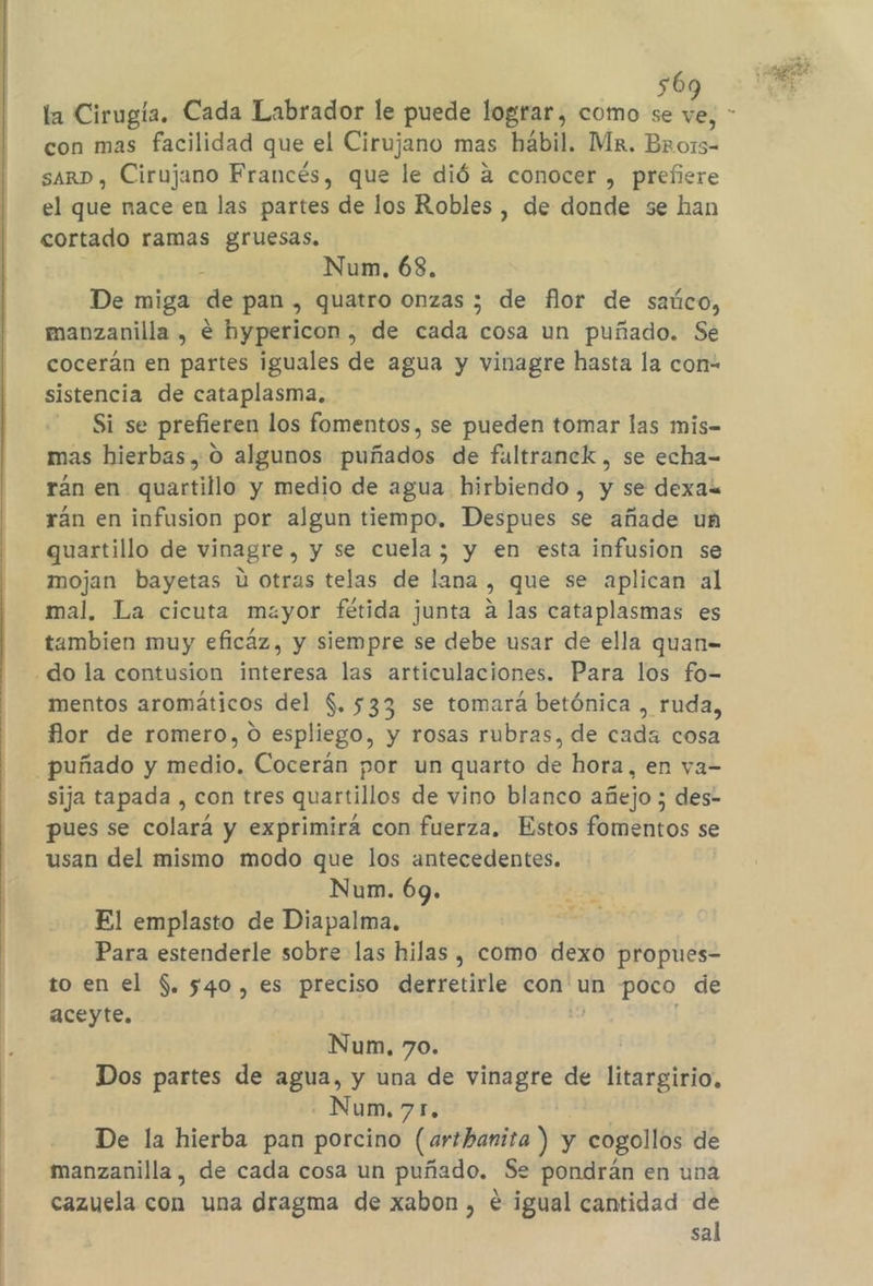 56 la Cirugía. Cada Labrador le puede lograr, como se 10 con mas facilidad que el Cirujano mas hábil. Mx. BORA sarD, Cirujano Francés, que le dió á conocer , prefiere el que nace en las partes de los Robles, de donde se han cortado ramas gruesas. s Num, 68. De miga de pan , quatro onzas 3 de flor de saúco, manzanilla , € hypericon , de cada cosa un puñado. Se cocerán en partes iguales de agua y vinagre hasta la con- sistencia de cataplasma. Si se prefieren los fomentos, se pueden tomar las mis- mas hierbas, 0 algunos puñados de fultranck , se echa- rán en quartillo y medio de agua hirbiendo , y se dexa&lt; rán en infusion por algun tiempo, Despues se añade un quartillo de vinagre, y se cuela; y en esta infusion se mojan bayetas Ú otras telas de lana , que se aplican al mal, La cicuta mayor fétida junta a las cataplasmas es tambien muy eficáz, y siempre se debe usar de ella quan= do la contusion interesa las articulaciones. Para los fo- mentos aromáticos del $. 533 se tomará betónica , ruda, flor de romero, O espliego, y rosas rubras, de cada cosa puñado y medio. Cocerán por un quarto de hora, en va- sija tapada , con tres quartillos de vino blanco añejo ; des- pues se colará y exprimirá con fuerza, Estos fomentos se usan del mismo modo que los antecedentes. Num. 69. El emplasto de Diapalma. Para estenderle sobre las hilas , como dexo propues- to en el $. 540, es preciso derretirle con un poco de aceyte. Num, 70. Dos partes de agua, y una de vinagre de litargirio, - Num, 71, De la hierba pan porcino (arthanita ) y cogollos de manzanilla, de cada cosa un puñado. Se pondrán en una cazuela con una dragma de xabon , e igual cantidad de sal