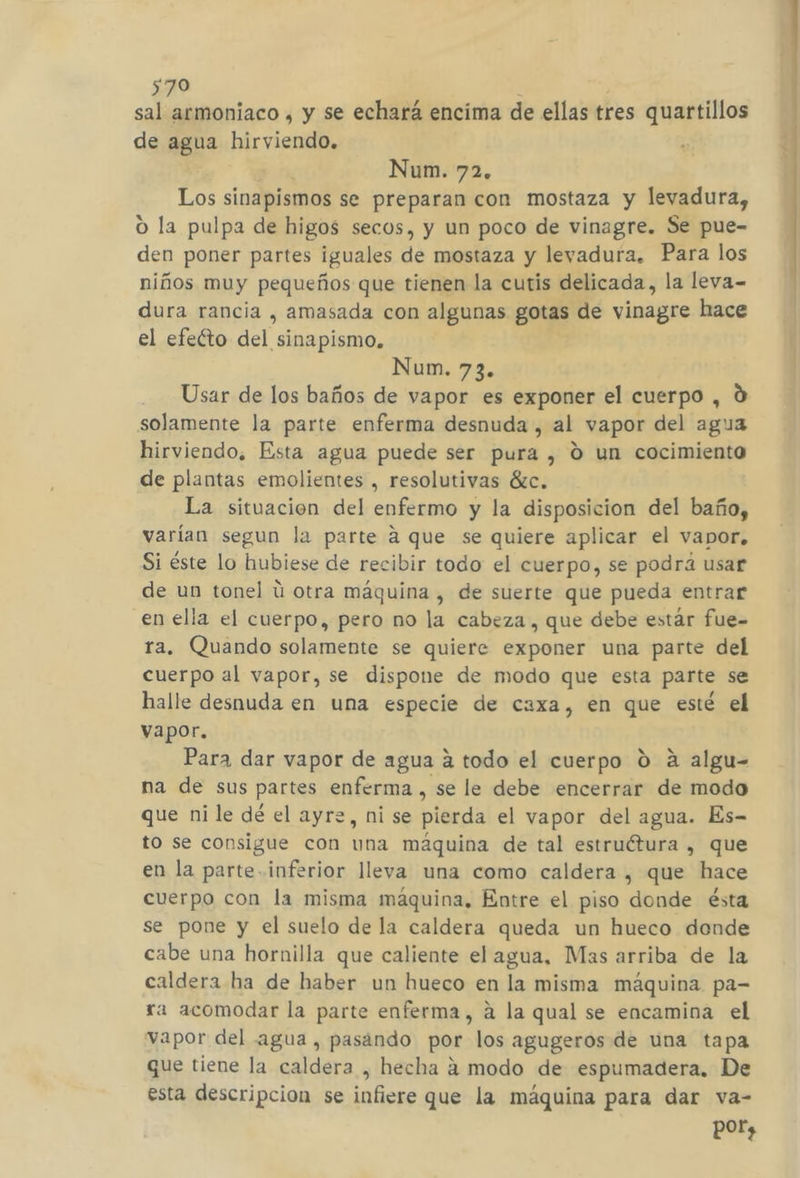 sal armoniaco , y se echará encima de ellas tres quartillos de agua hirviendo, Los sinapismos se preparan con mostaza y levadura, o la pulpa de higos secos, y un poco de vinagre. Se pue- den poner partes iguales de mostaza y levadura. Para los niños muy pequeños que tienen la cutis delicada, la leva- dura rancia , amasada con algunas gotas de vinagre hace el efeéto del sinapismo. Usar de los baños de vapor es exponer el cuerpo , d solamente la parte enferma desnuda , al vapor del agua hirviendo, Esta agua puede ser pura , 0 un cocimiento de plantas emolientes , resolutivas ác. La situacion del enfermo y la disposicion del baño, varían segun la parte a que se quiere aplicar el vapor, Si éste lo hubiese de recibir todo el cuerpo, se podrá usar de un tonel ú otra máquina , de suerte que pueda entrar en ella el cuerpo, pero no la cabeza, que debe estár fue- ra. Quando solamente se quiere exponer una parte del cuerpo al vapor, se dispone de modo que esta parte se halle desnuda en una especie de caxa, en que esté el vapor. Para dar vapor de agua a todo el cuerpo 0 a algu= na de sus partes enferma , se le debe encerrar de modo que ni le dé el ayre, ni se pierda el vapor del agua. Es- to se consigue con una máquina de tal estruétura , que en la parte inferior lleva una como caldera , que hace cuerpo con la misma máquina, Entre el piso donde ésta se pone y el suelo de la caldera queda un hueco dende cabe una hornilla que caliente el agua, Mas arriba de la caldera ha de haber un hueco en la misma máquina pa- ra acomodar la parte enferma, a la qual se encamina el vapor del agua, pasando por los agugeros de una tapa que tiene la caldera , hecha a modo de espumadera. De esta descripcion se infiere que la máquina para dar va- e