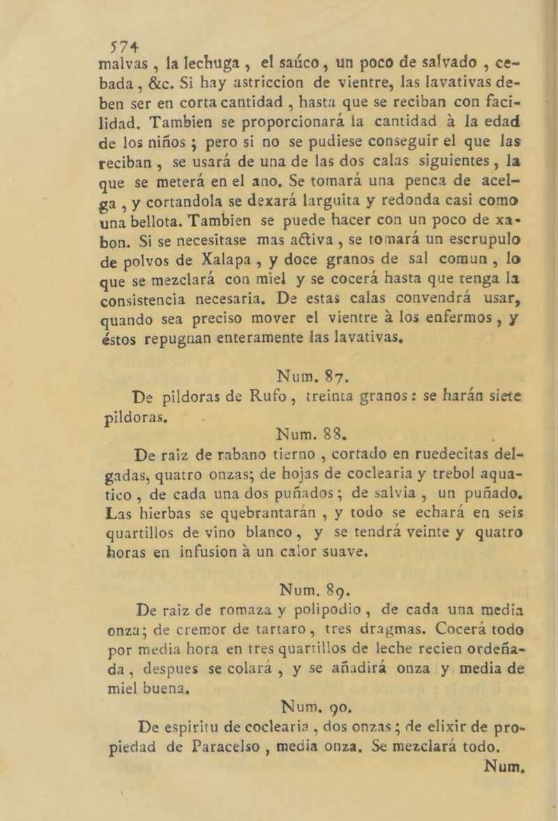 574% malvas , la lechuga , el saúco, un poco de salvado , ce- bada, Éc. Si hay astriccion de vientre, las lavativas de- ben ser en corta cantidad , hasta que se reciban con faci= lidad. Tambien se proporcionara la cantidad a la edad de los niños ; pero si no se pudiese conseguir el que las reciban , se usará de una de las dos calas siguientes , la que se meterá en el ano, Se tomará una penca de acel- ga , y cortandola se dexará larguita y redonda casi como una bellota. Tambien se puede hacer con un poco de xa- bon. Si se necesitase mas aétiva , se tomará un escrupulo de polvos de Xalapa , y doce granos de sal comun , lo que se mezclará con miel y se cocerá hasta que renga la consistencia necesaria. De estas calas convendrá usar, quando sea preciso mover el vientre a los enfermos , y éstos repugnan enteramente las lavativas, De pildoras de Rufo, treinta granos: se harán siete pildoras. Num. 838, 1 De raiz de rabano tierno , cortado en ruedecitas del gadas, quatro onzas; de hojas de coclearia y trebol aqua- tico, de cada una dos puñados; de salvia , un puñado, Las hierbas se quebrantarán , y todo se echará en seis quartillos de vino blanco, y se tendrá veinte y quatro horas en infusion a un calor suave. De raiz de romaza y polipodio, de cada una media onza; de cremor de tartaro , tres dragmas. Cocerá todo por media hora en tres quartillos de leche recien ordeña= da, despues se colará , y se añadirá onza y media de miel buena, De espiritu de coclearia , dos onzas ; de elixir de pro- piedad de Paracelso , media onza. Se mezclará todo. o rn