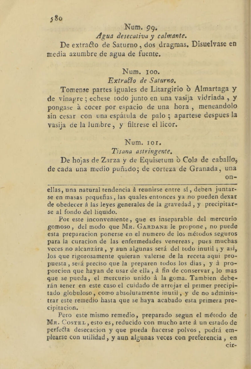 Num. 99. Agua desecativa y calmante. De extraCto de Saturno, dos dragmas, Disuelvase en media azumbre de agua de fuente. Num. 100. Extratto de Saturno. Tomense partes iguales de Litargirio O Almartaga y de vinagre; echese todo junto en una vasija vidriada , y pongase A cocer por espacio de una hora , meneandolo sin cesar con una espátula de palo ; apartese despues la vasija de la lumbre, y filtrese el licor. Num. 10r. Tisana astringente, De hojas de Zarza y de Equisetum 0 Cola de caballo, de cada una medio puñado; de corteza de Granada, una on= ellas, una natural tendencia á reunirse entre sí, deben juntar- se en masas pequeñas, las quales entonces ya no pueden dexar de obedecer a las leyes generales de la gravedad , y precipitar- se al fondo del líquido. Por este inconveniente, que es inseparable del mercurio gomoso , del modo que Mr. GarDANE le propone, no puede esta preparacion ponerse en el numero de los métodos seguros para la curacion de las enfermedades venereas, pues muchas veces no alcanzára , y aun algunas será del todo inutil ; y asi, los que rigorosamente quieran valerse de la receta aqui pro- puesta, será preciso que la preparen todos los dias, y dá pro- porcion que hayan de usar de ella, á fin de conservar , lo mas que se pueda, el mercurio unido á la goma. Tambien debe- rán tener en este caso el cuidado de arrojar el primer precipi- tado globuloso, como absolutamente inutil, y de no adminis- trar este remedio hasta que se haya acabado esta primera pre- cipitacion. Pero este mismo remedio, preparado segun el método de Mr. CosTEL,esto es, reducido con mucho arte á un estado de perfecta desecacion y que pueda hacerse polvos, podrá em- pleaxse con utilidad , y aun algunas veces con preferencia , en cixr- mu Ñ nn A CR td At