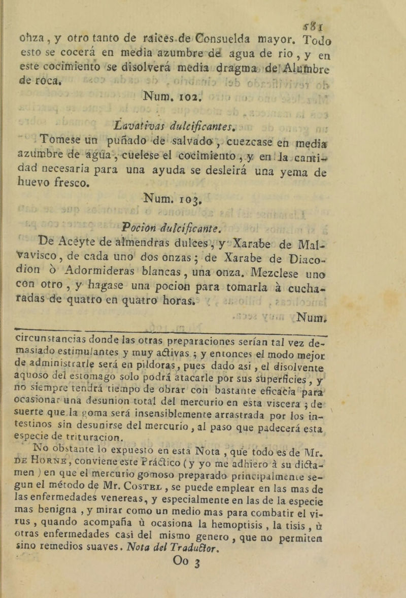 s8r ohza , y otro tanto de raices.de Consuelda mayor. Todo esto se cocerá en media azumbredd agua de rio, y en este cocimiento “se disolverá media: dragma: de! Alumbre de róca, 202 aba 3h ohdatio lsb obres oh Num, 102, Lavativas dulcificantes,. mu Tómese un puñado de salvado, cuezcase eh media azumbre de agúa”, cuelese el 'cocimiento, y en!la cantio dad necesaria para una ayuda se desleirá una yema de huevo fresco. Num. 103, Poción dulcificante. De Acéyte de almendras dulces», y Xarabe: de Mal= vavisco , de cada uno' dos onzas; de Xarabe de Diaco- dion 0 Adormideras' blancas , una onza. Mezclese uno con otro , y hagase una pocion para tomarla 4 cucha= radas de quatto en quatro horas, Num. circunstancias donde las otras preparaciones serían tal vez de- masiado estimulantes y muy aCtivas ; y entonces el modo mejor de administrarle será en pildoras , pues dado así, el disolvente aquoso del estomago solo podrá atacarle por sus superficies y no siempre tendrá tiempo de obrar coh' bastante eficacia para' ocasionar una desunion total del mercurio en esta viscera ¿de suerte que la goma será insensiblemente arrastrada por los in- testinos sin desunirse del mercurio , al paso que padecerá esta especie de trituracion. : . No obstante lo expuesto en esta Nota , que todo es de Mr. DE HorNE, conviene este Práctico (y yo me adhiero 4 su diéta= men ) en que el mercurio gomoso preparado principalmente se- gun el método de Mr. CosTkEz , se puede emplear en las mas de las enfermedades venereas, y especialmente en las de la especie mas benigna , y mirar como un medio mas para combatir el yi- rus , quando acompaña ú ocasiona la hemoptisis , la tisis, y otras enfermedades casi del mismo genero y que no permiten sino remedios suaves. Nota del Traduétor.