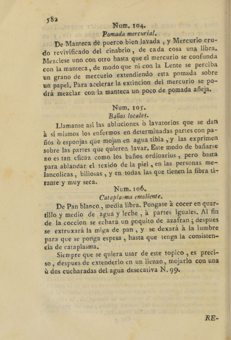 Num. 104. Pomada mercurial. : De Manteca dé puerco bien Javada , y Mercurio cru- do revivificado del cinabrio , de cada cosa una libra, Mezclese uno con otro basta que el mercurio se confunda con la manteca, de modo que ni-con la Lente se perciba un grano de mercurio extendiendo esta pomada sobre un papel, Para acelerar la extincion del mercurio se po- drá mezclar conla manteca un poco de pomada añeja. Num. 105. Baños locales. Llamanse asi las abluciones O lavatorios que se dan 3 si mismos los enfermos en determinadas partes con pa- ños d esponjas que mojan en agua tibia y y las exprimen sobre las partes que quieren lavar. Este modo de bañarse no es tan eficaz como los baños ordivarios , pero basta para ablandar el texido de la piel , en las personas me- lancolicas, biliosas , y en todas las que tienen la fibra ti- rante y MUy Seca. Num. 106, Cataplasma emoliente. De Pan blanco , media libra. Pongase á cocer en quar- tillo y medio de agua y leche, a partes iguales. Al fin de la coccion se echará un poquito de azafran ; despues se extruxará la miga de pan, y se dexará a la lumbre para que se ponga espesa , hasta que tenga la consisten= cia de cataplasma, Siempre que se quiera usar de este topico , es preci- so, despues de extenderlo en un lienzo, mojarlo con una ú dos cucharadas del agua desecativa N. 99. RE-