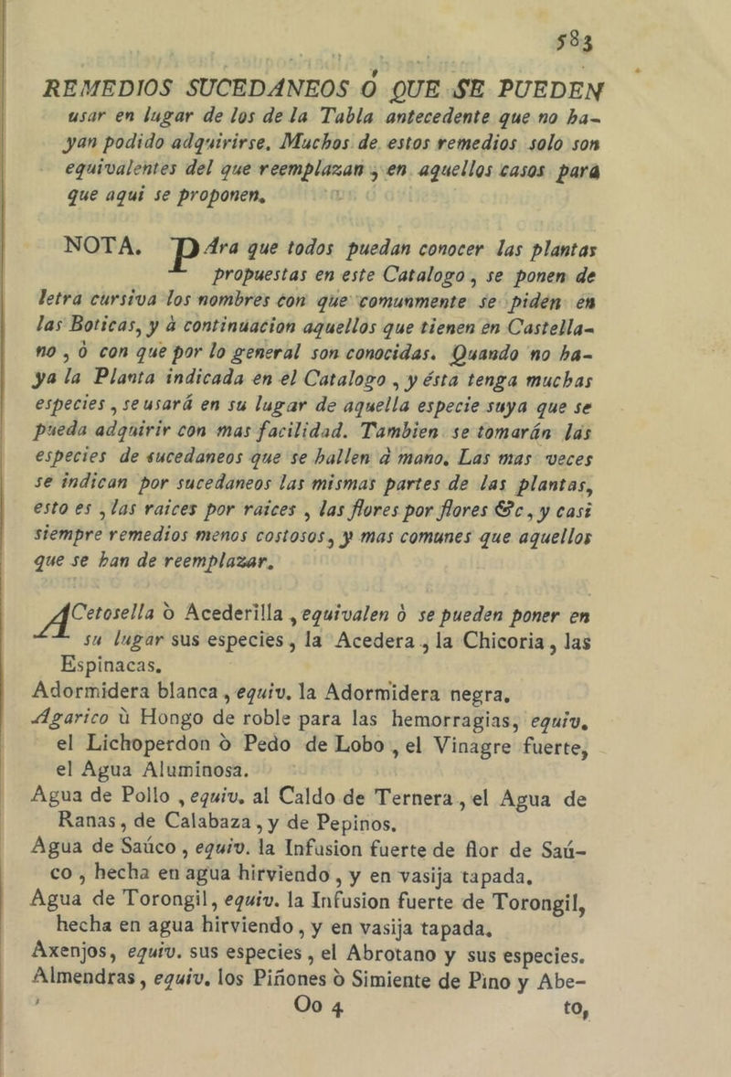 REMEDIOS SUCEDANEOS O QUE SE PUEDEN usar en lugar de los de la Tabla antecedente que no ha= yan podido adquirirse, Muchos de. estos remedios solo son eguivalentes del que reemplazan , en. aquellos casos para que aqui se proponen, NOTA. pr? que todos puedan conocer las plantas Propuestas en este Catalogo , se ponen de letra cursiva los mombres con que comunmente se piden en las Boticas, y a continuacion aquellos que tienen en Castella no , 0 con que por lo general son conocidas. Quando 'no ha- ya la Planta indicada en el Catalogo , y ésta tenga muchas especies , seusará en su lugar de aquella especie suya que se pueda adquirir con mas facilidad. Tambien se tomarán las especies de sucedaneos que se hallen d mano, Las mas veces se indican por sucedaneos las mismas partes de las plantas, esto es ¿las raices por raices , las flores por flores Sc, y casi siempre remedios menos costosos, y mas comunes que aquellos que se ban de reemplazar, (E rot O Acederilla ,eguivalen d se pueden poner en su lugar sus especies, la Acedera, la Chicoria, las Espinacas, Adormidera blanca , equiv. la Adormidera negra, ÁAgarico ú Hongo de roble para las hemorragias, eguiv, - el Lichoperdon O Pedo de Lobo , el Vinagre fuerte, el Agua Aluminosa. Agua de Pollo , equiv, al Caldo de Ternera, el Agua de Ranas, de Calabaza , y de Pepinos. Agua de Saúco , eguiv. la Infusion fuerte de flor de Saú- co , hecha en agua hirviendo , y en vasija tapada, Agua de Torongil, eguiv. la Infusion fuerte de Torongil, hecha en agua hirviendo , y en vasija tapada, Axenjos, equiv. sus especies , el Abrotano y sus especies. Almendras , eguiv, los Piñones 0 Simiente de Pino y Abe- Oo 4 to, a