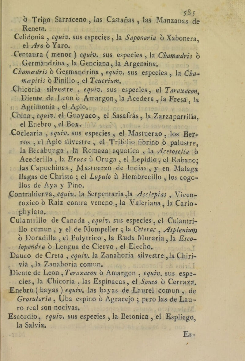 O Trigo Sarraceno , las Castañas , las Manzanas de Reneta. Celidonia , equiv. sus especies , la Saponaria O Xabonera, el Aro O Yaro. -Centaura ( menor ) eguiv. sus especies , la Chamedris d Germandrina , la Genciana, la Argentina, Chamedris O Gexmandsitia Ego: sus especies, la Cha- mepitis O Pinillo., el Dot. Chicoria silvestre 9 equiv. sus especies, el Taraxacon, Diente de.Leon o Amargon, la Acedera , la Fresa, la A Agrimonía , el Apio,.; China, eguiv. el Guayaco, el Sasafras , la. Zarzaparilla, el En ebro , el Box. :' Coclearia , eguiv, sus especies &gt; el Mastuerzo, de Ber- ros , el Apio silvestre , el Trifolio fibrino € A palustre, la Becabunga , la Romaza:aquatica , la .Acetosella -d Acederilla , la Eruca ú Oruga , el Espias el Rabano; las Cápuehines , Mastuerzo de Indias, y en Malaga llagas de Christo ; el Lupulo ú Hombrecillo , los cogo= llos de Aya y Blas, Contrahierva, equiv. la Serpentaria ,la Asclepias , Vicen= toxico O Raiz contra veneno, la Valeriana, la Cario-» phylata. Culantrillo de Canada , equiv. sus especies, el 'Culantri- llo comun, y el de Mompeller ; la Ceterac , Asplenium o Doradilla , el Polytrico , la Ruda Muraria, la Esco- lopendra O Lengua de Ciepio. el Elecho, Dauco de Creta , eguiv, la Zobaheñía silvestre ,la Chiri- via , la Zaplibdria comun, iento: de Leon ,Teraxacon Oo Amargon , equiv, sus espe- cies, la € hicosia , las Espinacas, el Sonco O Cerraxa, Enebro (bayas ) cada las bayas de Laurel comun , de Grosularia , Uba espino O Agracejo ; pero las de Lau- ro real son nocivas, Escordio, eguiv. sus especies , la Betonica , el Espliego, la Salvia, Es-